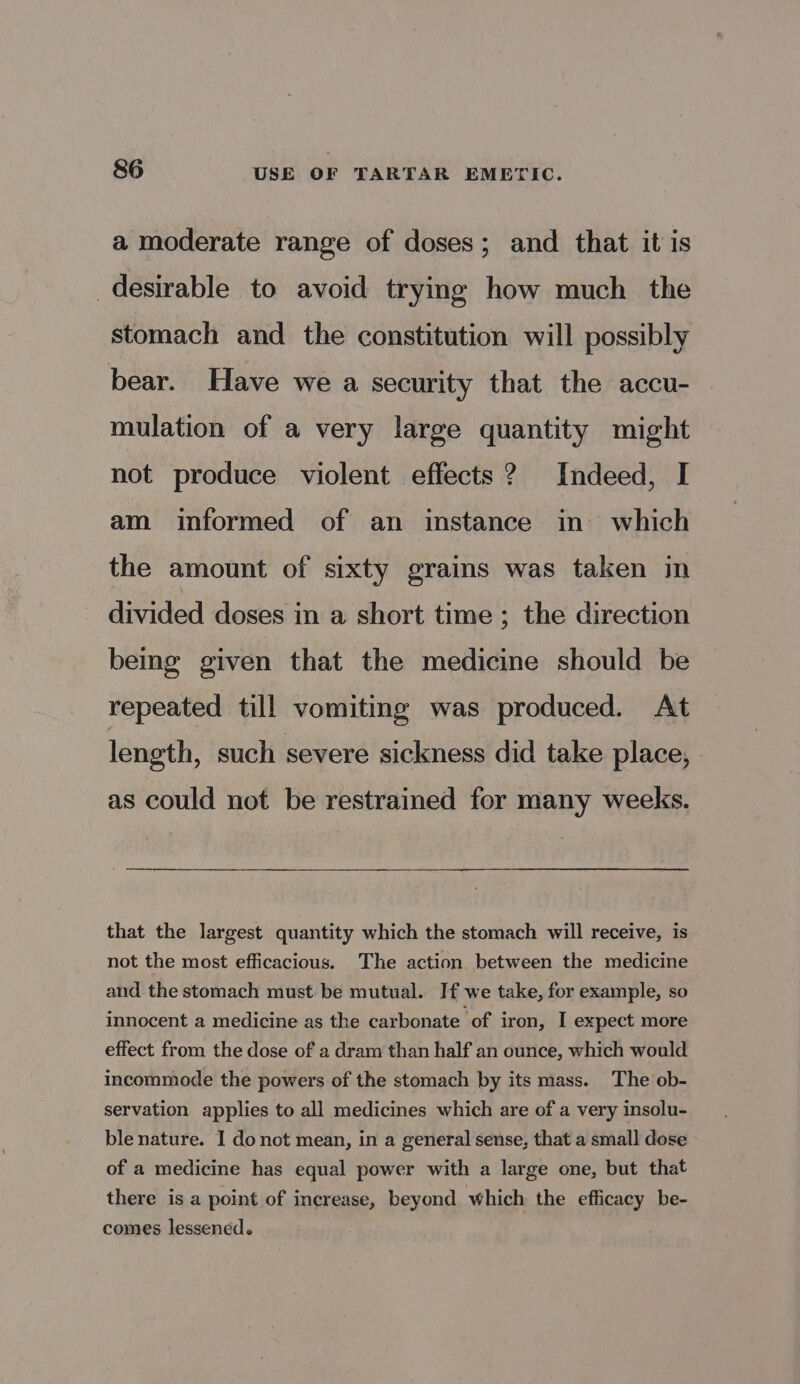 a moderate range of doses; and that it is desirable to avoid trying how much the stomach and the constitution will possibly bear. Have we a security that the accu- mulation of a very large quantity might not produce violent effects ? Indeed, I am informed of an instance in’ which the amount of sixty grains was taken in divided doses in a short time ; the direction bemg given that the medicine should be repeated till vomiting was produced. At length, such severe sickness did take place, as could not be restrained for many weeks. that the largest quantity which the stomach will receive, is not the most efficacious. The action between the medicine and the stomach must be mutual. If we take, for example, so innocent a medicine as the carbonate of iron, I expect more effect from the dose of a dram than half an ounce, which would incommode the powers of the stomach by its mass. The ob- servation applies to all medicines which are of a very insolu- ble nature. I do not mean, in a general sense, that a small dose of a medicine has equal power with a large one, but that there is a point of increase, beyond which the efficacy be- comes lessened.