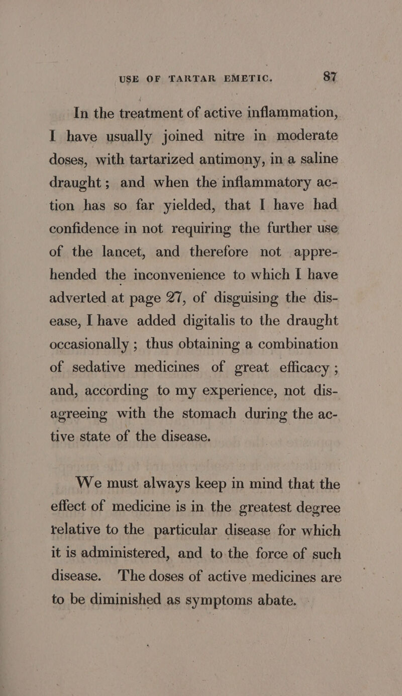 In the Gsntaiet of active inflammation, I have usually joined nitre in moderate doses, with tartarized antimony, in a saline draught ; and when the inflammatory ac- tion has so far yielded, that I have had confidence in not requiring the further use of the lancet, and therefore not appre- hended the inconvenience to which I have adverted at page 27, of disguising the dis- ease, | have added digitalis to the draught occasionally ; thus obtaining a combination of sedative medicines of great efficacy ; and, according to my experience, not dis- agreeing with the stomach during the ac- tive state of the disease. : We must always keep in mind that the effect of medicine is in the greatest degree relative to the particular disease for which it is administered, and to the force of such disease. The doses of active medicines are to be diminished as symptoms abate. |