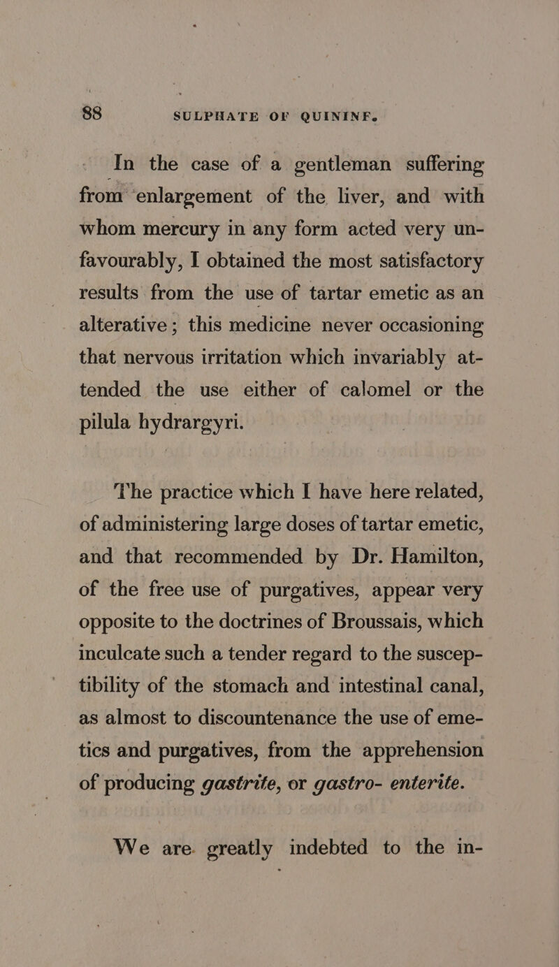 In the case of a gentleman suffering from enlargement of the liver, and with whom mercury in any form acted very un- favourably, I obtained the most satisfactory results from the use of tartar emetic as an alterative; this medicine never occasioning that nervous irritation which invariably at- tended the use either of calomel or the pilula hydrargyri. The practice which I have here related, of administering large doses of tartar emetic, and that recommended by Dr. Hamilton, of the free use of purgatives, appear very opposite to the doctrines of Broussais, which inculcate such a tender regard to the suscep- tibility of the stomach and intestinal canal, as almost to discountenance the use of eme- tics and purgatives, from the apprehension of producing gastrite, or gastro- enterite. We are. greatly indebted to the in-