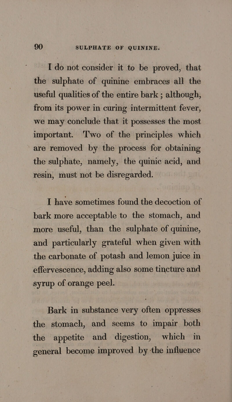 I do not consider it to be proved, that the sulphate of quinine embraces all the useful qualities of the entire bark ; although, from its power in curing intermittent fever, we may conclude that it possesses the most important. Two of the principles which are removed by the process for obtaining the sulphate, namely, the quinic acid, and resin, must not be disregarded. I have sometimes found the decoction of bark more acceptable to the stomach, and more useful, than the sulphate of quinine, and particularly grateful when given with the carbonate of potash and lemon juice in effervescence, adding also some tincture and syrup of orange peel. Bark in substance very often oppresses the stomach, and seems to impair both the appetite and digestion, which in general become improved by -the influence