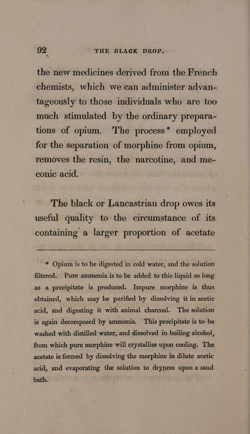 * the new medicines derived from the French chemists, which we can administer advan- tageously to those individuals who are too much stimulated by the ordinary prepara- tions of opium. The process* employed for the separation of morphine from opium, removes the resin, the narcotine, and me- conic acid. The black or Lancastrian drop owes its useful quality to the circumstance of its containing a larger proportion of acetate * Opium is to be digested in cold water, and the solution filtered. Pure ammonia is to be added to this liquid so long as a precipitate is produced. Impure morphine is thus obtained, which may be purified by dissolving it in acetic — acid, and digesting it with animal charcoal. The solution is again decomposed by ammonia. This precipitate is to be washed with distilled water, and dissolved in boiling alcohol, from which pure morphine will crystallise upon cooling. The acetate is formed by dissolving the morphine in dilute acetic acid, and evaporating the solution to dryness upon a sand bath.