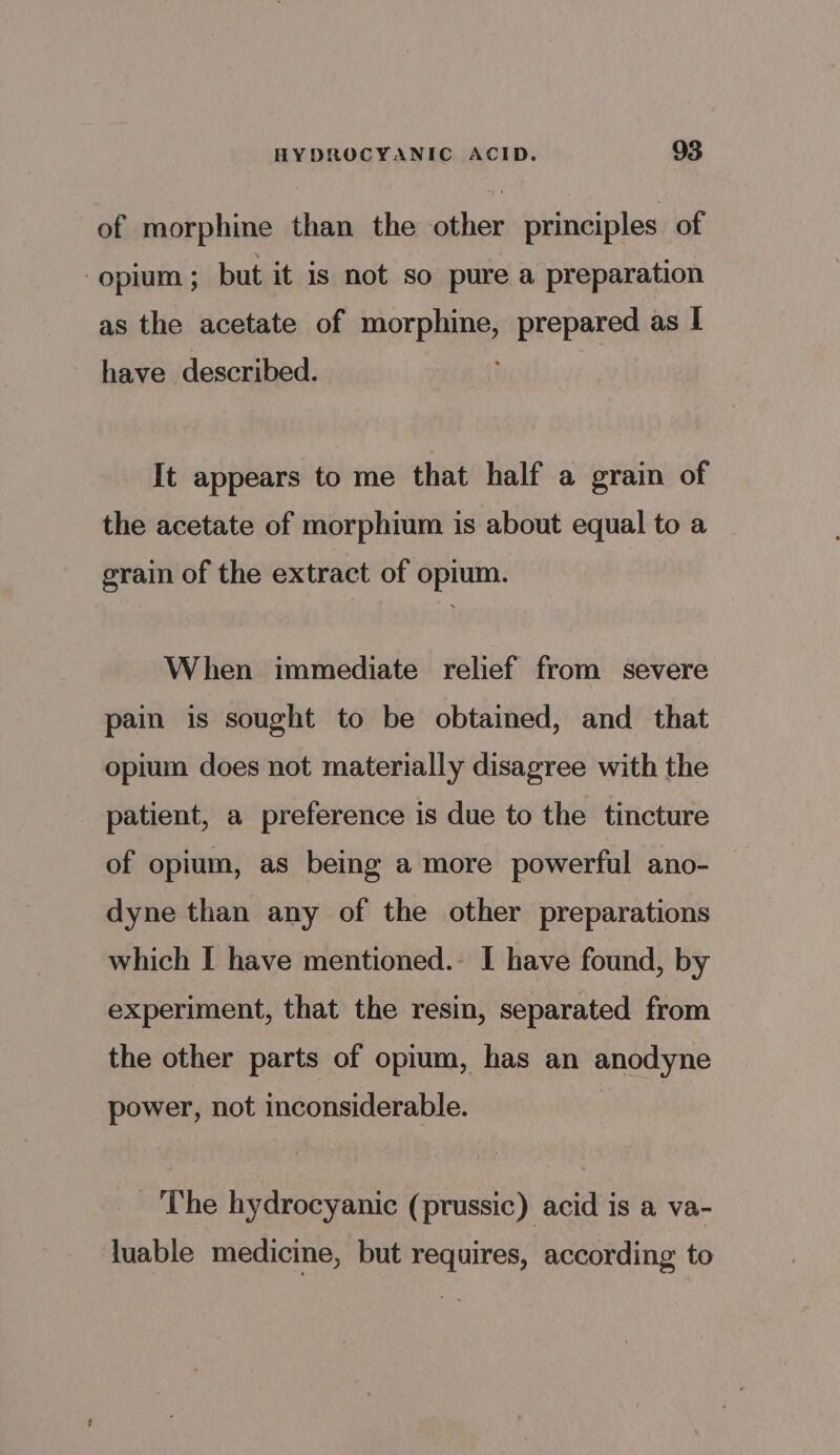 of morphine than the other principles of opium ; but it is not so pure a preparation as the acetate of morphine, prepared as | have described. | It appears to me that half a grain of the acetate of morphium is about equal to a grain of the extract of opium. When immediate relief from severe pain is sought to be obtained, and_ that opium does not materially disagree with the patient, a preference is due to the tincture of opium, as being a more powerful ano- dyne than any of the other preparations which I have mentioned. I have found, by experiment, that the resin, separated from the other parts of opium, has an anodyne power, not inconsiderable. The hydrocyanic (prussic) acid is a va- luable medicine, but requires, according to