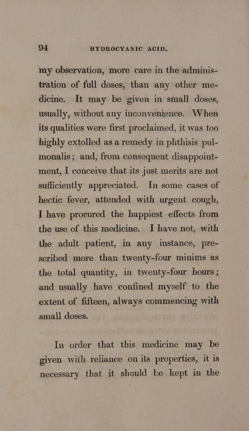 my observation, more care in the adminis- tration of full doses, than any other me- dicine. It may be given in small doses, usually, without any inconvenience. When its qualities were first proclaimed, it was too highly extolled as a remedy in phthisis pul- monalis; and, from consequent disappoint- ment, I conceive that its just merits are not sufficiently appreciated. In some cases of hectic fever, attended with urgent cough, I have procured the happiest effects from the use of this medicine. I have not, with the adult patient, in any instance, pre- scribed more than twenty-four minims as the total quantity, in twenty-four hours ; and usually have confined myself to the extent of fifteen, always commencing with small doses. In order that this medicine may be given with reliance on its properties, it is necessary that it should be kept im the
