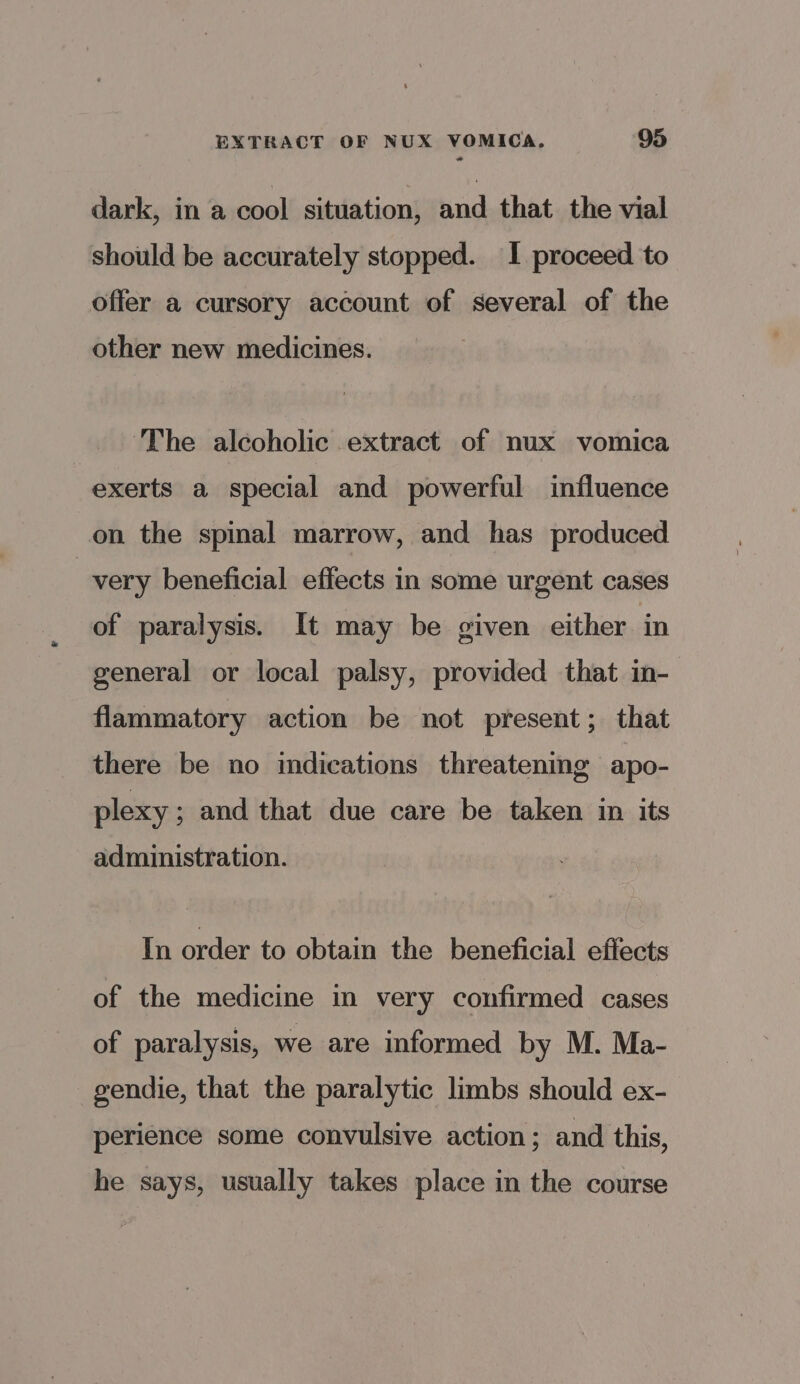 dark, in a cool situation, and that the vial should be accurately stopped. I proceed to offer a cursory account of several of the other new medicines. The alcoholic extract of nux vomica exerts a special and powerful influence on the spinal marrow, and has produced | very beneficial effects in some urgent cases of paralysis. It may be given either in general or local palsy, provided that in- flammatory action be not present; that there be no indications threatening apo- plexy ; and that due care be taken in its administration. In order to obtain the beneficial effects of the medicine in very confirmed cases of paralysis, we are informed by M. Ma- gendie, that the paralytic limbs should ex- perience some convulsive action; and this, he says, usually takes place in the course