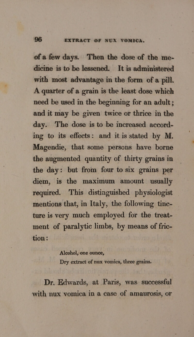 of a few days. Then the dose of the me- dicine is to be lessened. It is administered with most advantage in the form of a pill. A quarter of a grain is the least dose which need be used in the beginning for an adult ; and it may be given twice or thrice in the day. ‘The dose is to be increased accord- ing to its effects: and it is stated by M. Magendie, that some persons have borne the augmented quantity of thirty grains in the day: but from four to six grains per diem, is the maximum amount usually required. This distinguished physiologist — mentions that, in Italy, the following tinc- ture is very much employed for the treat- ment of paralytic limbs, by means of fric- tion: : Alcohol, one ounce, Dry extract of nux vomica, three grains. Dr, Edwards, at Paris, was. successful with nux vomica in a case of amaurosis, or
