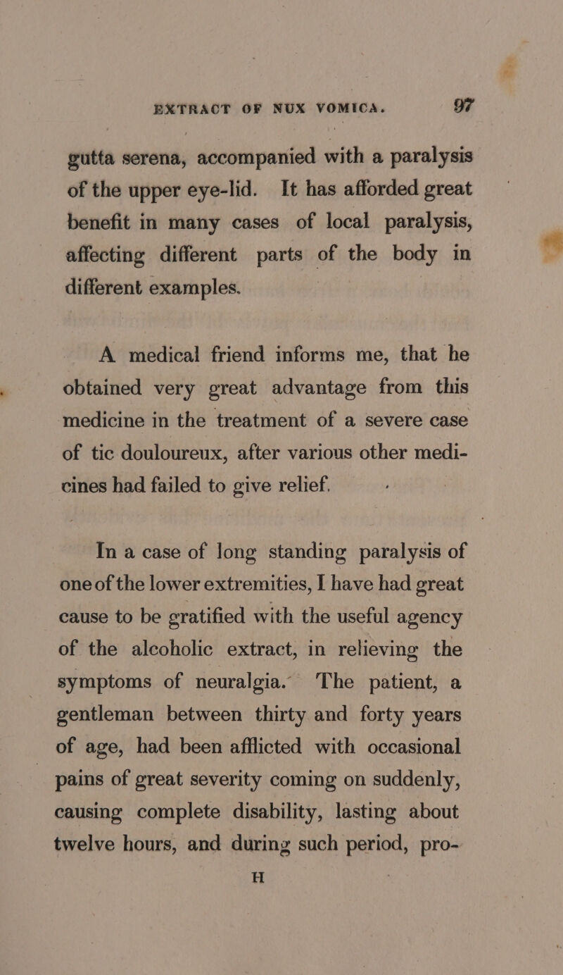 gutta serena, accompanied with a paralysis of the upper eye-lid. It has afforded great benefit in many cases of local paralysis, affecting different parts of the body in different examples. A medical friend informs me, that he obtained very great advantage from this medicine in the treatment of a severe case of tic douloureux, after various other medi- cines had failed to give relief. In a case of long standing paralysis of one of the lower extremities, I have had great cause to be eratified with the useful agency of the alcoholic extract, in relieving the symptoms of neuralgia. The patient, a gentleman between thirty and forty years of age, had been afflicted with occasional pains of great severity coming on suddenly, causing complete disability, lasting about twelve hours, and during such period, pro- H