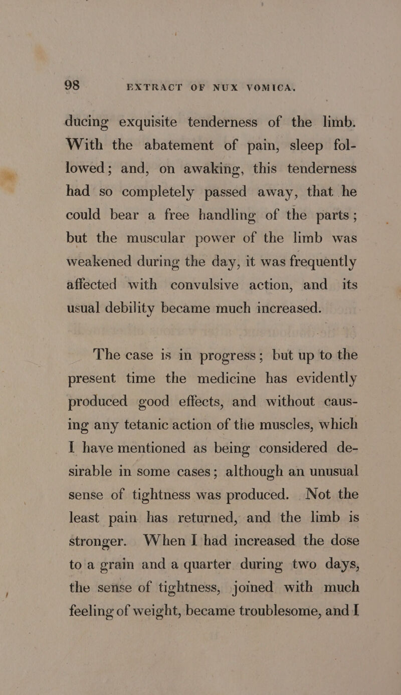 ducing exquisite tenderness of the limb. With the abatement of pain, sleep fol- lowed; and, on awaking, this tenderness had so completely passed away, that he could bear a free handling of the parts ; but the muscular power of the limb was weakened during the day, it was frequently affected with convulsive action, and _ its usual debility became much increased. The case is in progress; but up to the present time the medicine has evidently produced good effects, and without caus- ing any tetanic action of the muscles, which I have mentioned as being considered de- sirable in some cases; although an unusual sense of tightness was produced. Not the least pain has returned, and the limb is stronger. When I had increased the dose to a grain and a quarter during two days, the sense of tightness, jomed with much feeling of weight, became troublesome, and I