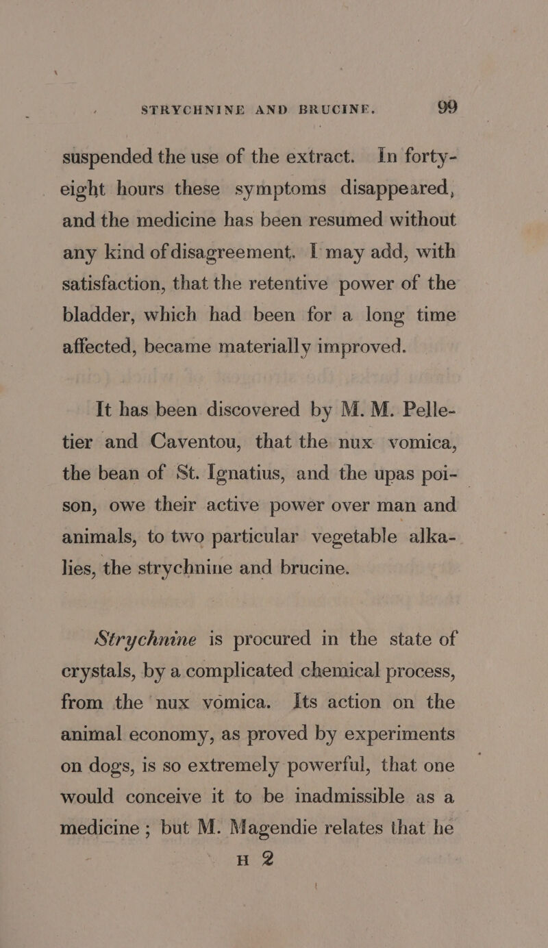 suspended the use of the extract. In forty- eight hours these symptoms disappeared, and the medicine has been resumed without any kind of disagreement. IT may add, with satisfaction, that the retentive power of the bladder, which had been for a long time affected, became materially improved. It has been discovered by M.M. Pelle- tier and Caventou, that the nux vomica, the bean of St. Ignatius, and the upas poi-— son, owe their active power over man and animals, to two particular vegetable alka- lies, the strychnine and brucine. Strychnine is procured in the state of crystals, by a complicated chemical process, from the nux vomica. Its action on the animal economy, as proved by experiments on dogs, is so extremely powerful, that one would conceive it to be inadmissible as a medicine ; but M. Magendie relates that he H 2