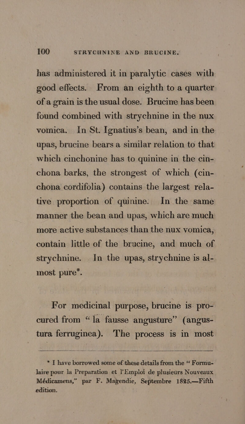 has administered it in paralytic cases with good effects. From an eighth to a quarter of a grain is the usual dose. Brucine has been found combined with strychnine in the nux vomica. In St. Ignatius’s bean, and in the upas, brucine bears a similar relation to that which cinchonine has to quinine in the cin- chona barks, the strongest of which (cin- chona cordifolia) contains the largest rela- tive proportion of quinine. In. the same manner the bean and upas, which are much more active substances than the nux vomica, contain little of the brucine, and much of strychnine. In the upas, strychnine is al- most pure’. For medicinal purpose, brucine is: pro- cured from “la fausse angusture” (angus- tura ferruginea). ‘The process is in most * I have borrowed some of these details from the “ Formu- aire pour la Preparation et !Empioi de plusieurs Nouveaux Médicamens,” par F. Magendie, Septembre 1825.—Fifth edition.