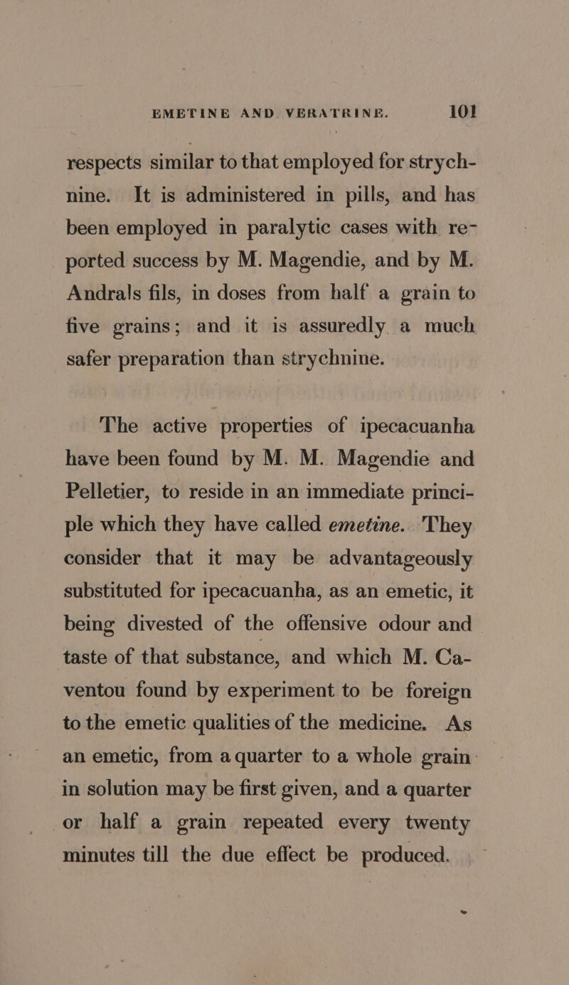 respects similar to that employed for strych- nine. It is administered in pills, and has been employed in paralytic cases with re- ported success by M. Magendie, and by M. Andrals fils, in doses from half a grain to five grains; and it is assuredly a much safer preparation than strychnine. The active properties of ipecacuanha have been found by M. M. Magendie and Pelletier, to reside in an immediate princi- ple which they have called emetine.. They consider that it may be advantageously substituted for ipecacuanha, as an emetic, it being divested of the offensive odour and taste of that substance, and which M. Ca- ventou found by experiment to be foreign to the emetic qualities of the medicine. As an emetic, from aquarter to a whole grain in solution may be first given, and a quarter or half a grain repeated every twenty minutes till the due effect be produced.