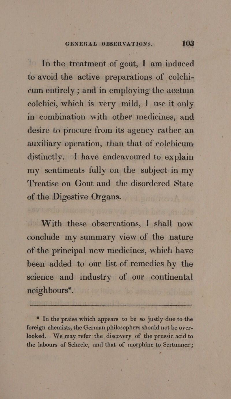 In the treatment of gout, I am induced to avoid the active preparations of colchi- cum entirely ; and in employing the acetum colchici, which is very mild, I use it only in combination with other medicines, and desire to procure from its agency rather an auxiliary operation, than that of colchicum distinctly. [ have endeavoured to explain my sentiments fully on the subject in my Treatise on Gout and the disordered State of the Digestive Organs. With these observations, I shall now conclude my summary view of the nature of the principal new medicines, which have been added to our list of remedies by the science and industry of our continental neighbours”. * In the praise which appears to be so justly due to-the foreign chemists, the German philosophers should not be over- looked. We may refer the discovery of the prussic acid to the labours of Scheele, and that of morphine to Sertunner ; #
