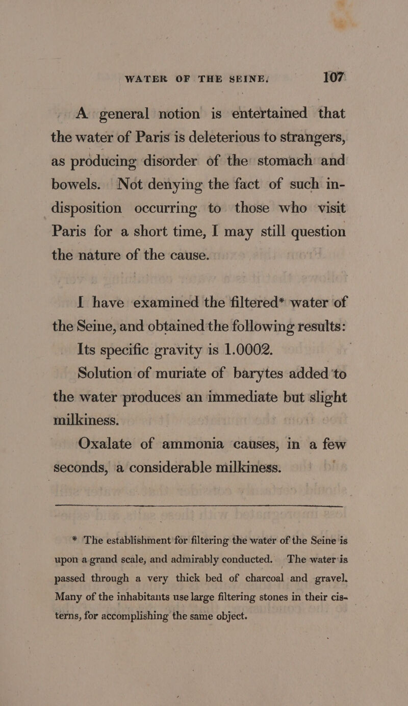 A general notion is entertained that the water of Paris is deleterious to strangers, as producing disorder of the stomach and bowels. Not denying the fact of such in- disposition occurring to those who visit Paris for a short time, I may still question the nature of the cause. I have examined the filtered* water of the Seine, and obtained the following results: Its specific gravity is 1.0002. Solution of muriate of barytes added ‘to the water produces an immediate but slight milkiness. Oxalate of ammonia causes, in a few seconds, a considerable milkiness. * ‘The establishment for filtering the water of the Seine ‘is upon a grand scale, and admirably conducted. The wateriis passed through a very thick bed of charcoal and gravel. Many of the inhabitants use large filtering stones in their cis- | terns, for accomplishing the same object.