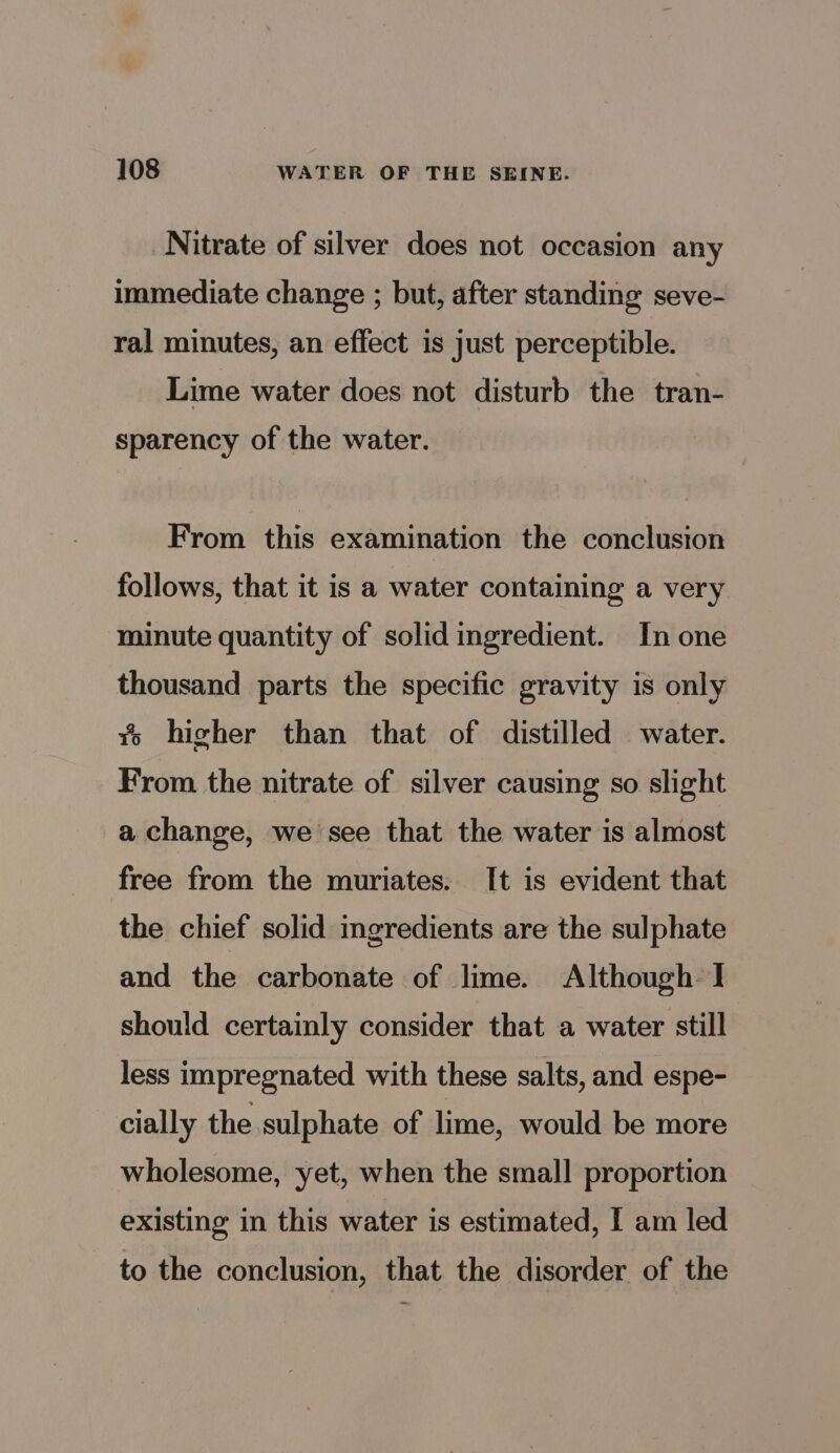 Nitrate of silver does not occasion any immediate change ; but, after standing seve- ral minutes, an effect is just perceptible. Lime water does not disturb the tran- sparency of the water. From this examination the conclusion follows, that it is a water containing a very minute quantity of solid ingredient. In one thousand parts the specific gravity is only % higher than that of distilled water. From the nitrate of silver causing so slight -a change, we see that the water is almost free from the muriates. It is evident that the chief solid ingredients are the sulphate and the carbonate of lime. Although I should certainly consider that a water still less impregnated with these salts, and espe- cially the sulphate of lime, would be more wholesome, yet, when the small proportion existing in this water is estimated, I am led to the conclusion, that the disorder of the