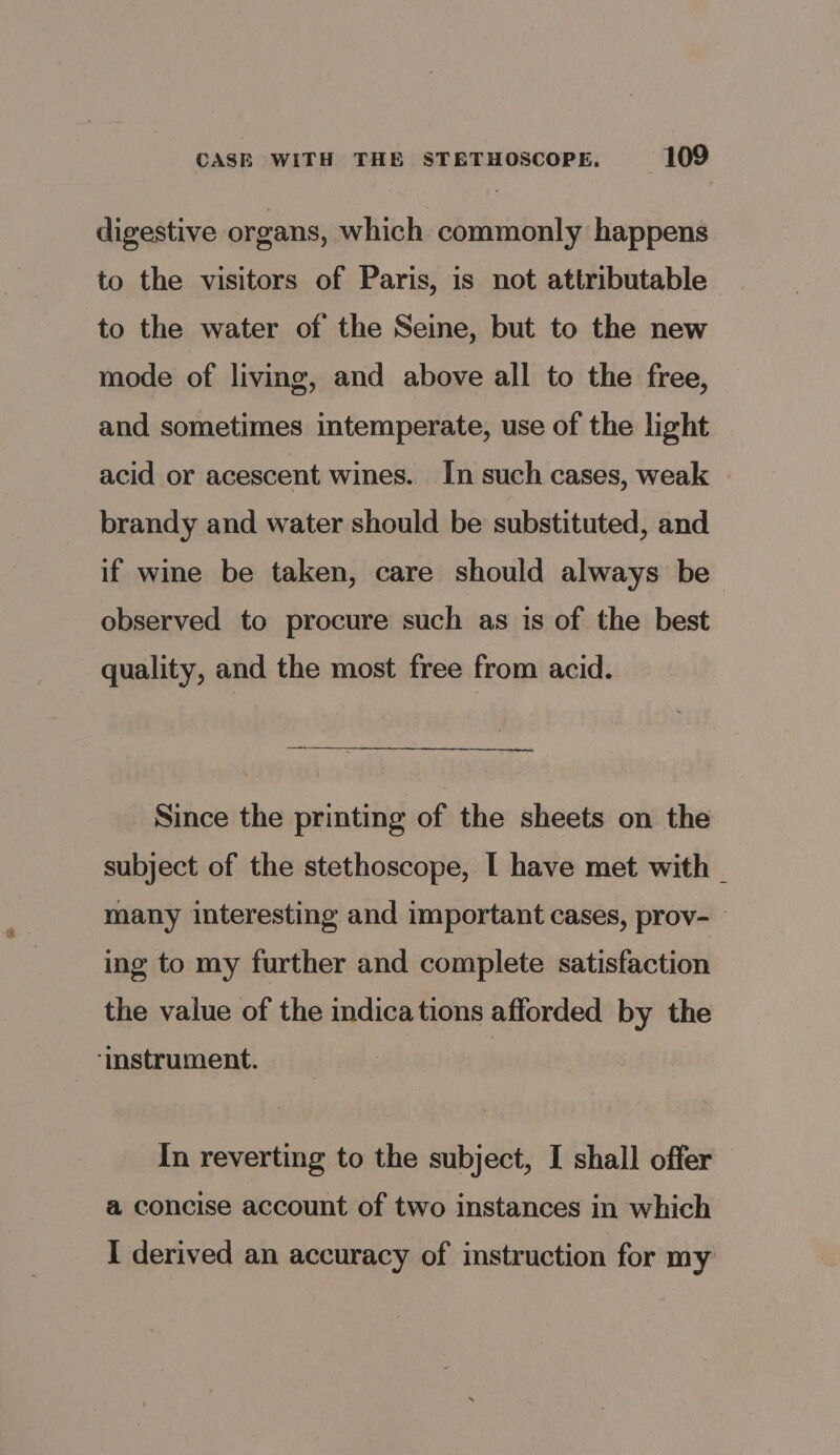 digestive organs, which commonly happens to the visitors of Paris, is not attributable to the water of the Seine, but to the new mode of living, and above all to the free, and sometimes intemperate, use of the light acid or acescent wines. In such cases, weak | brandy and water should be substituted, and if wine be taken, care should always be observed to procure such as is of the best quality, and the most free from acid. Since the printing of the sheets on the subject of the stethoscope, I have met with many interesting and important cases, prov-— ing to my further and complete satisfaction the value of the indications afforded by the ‘instrument. In reverting to the subject, I shall offer a concise account of two instances in which I derived an accuracy of instruction for my