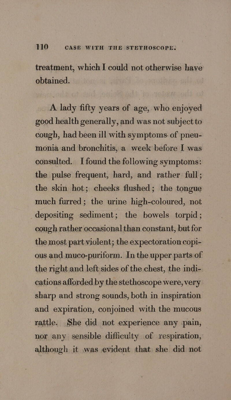 treatment, which I could not otherwise have obtained. A lady fifty years of age, who enjoyed good health generally, and was not subject to cough, had been ill with symptoms. of pneu- monia and bronchitis, a week before I was consulted. I found the following symptoms: the pulse frequent, hard, and rather full; the skin hot; cheeks flushed; the tongue much furred; the urine high-coloured, not depositing sediment; the bowels torpid ; cough rather occasional than constant, but for the most part violent; the expectoration copi- _ ous and muco-puriform. In the upper parts of the right and left sides of the chest, the indi-. | cations afforded by the stethoscope were, very sharp and strong sounds, both in inspiration and expiration, conjoined with the mucous rattle. She did not experience any pain, nor any sensible difficulty of respiration, although it was evident that she did not