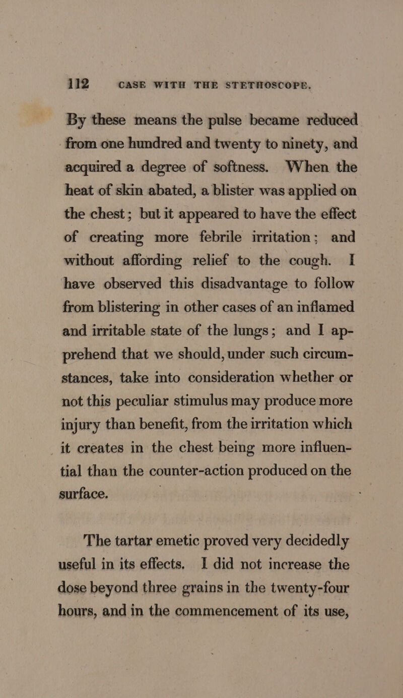 By these means the pulse became reduced from one hundred and twenty to ninety, and acquired a degree of softness. When the heat of skin abated, a blister was applied on the chest; but it appeared to have the effect of creating more febrile irritation; and without affording relief to the cough. [| have observed this disadvantage to follow from blistering in other cases of an inflamed and irritable state of the lungs; and I ap- prehend that we should, under such circum- stances, take into consideration whether or not this peculiar stimulus may produce more injury than benefit, from the irritation which it creates in the chest being more influen- tial than the counter-action produced on the surface. The tartar emetic proved very decidedly useful in its effects. I did not increase the dose beyond three grains in the twenty-four hours, and in the commencement of its use,
