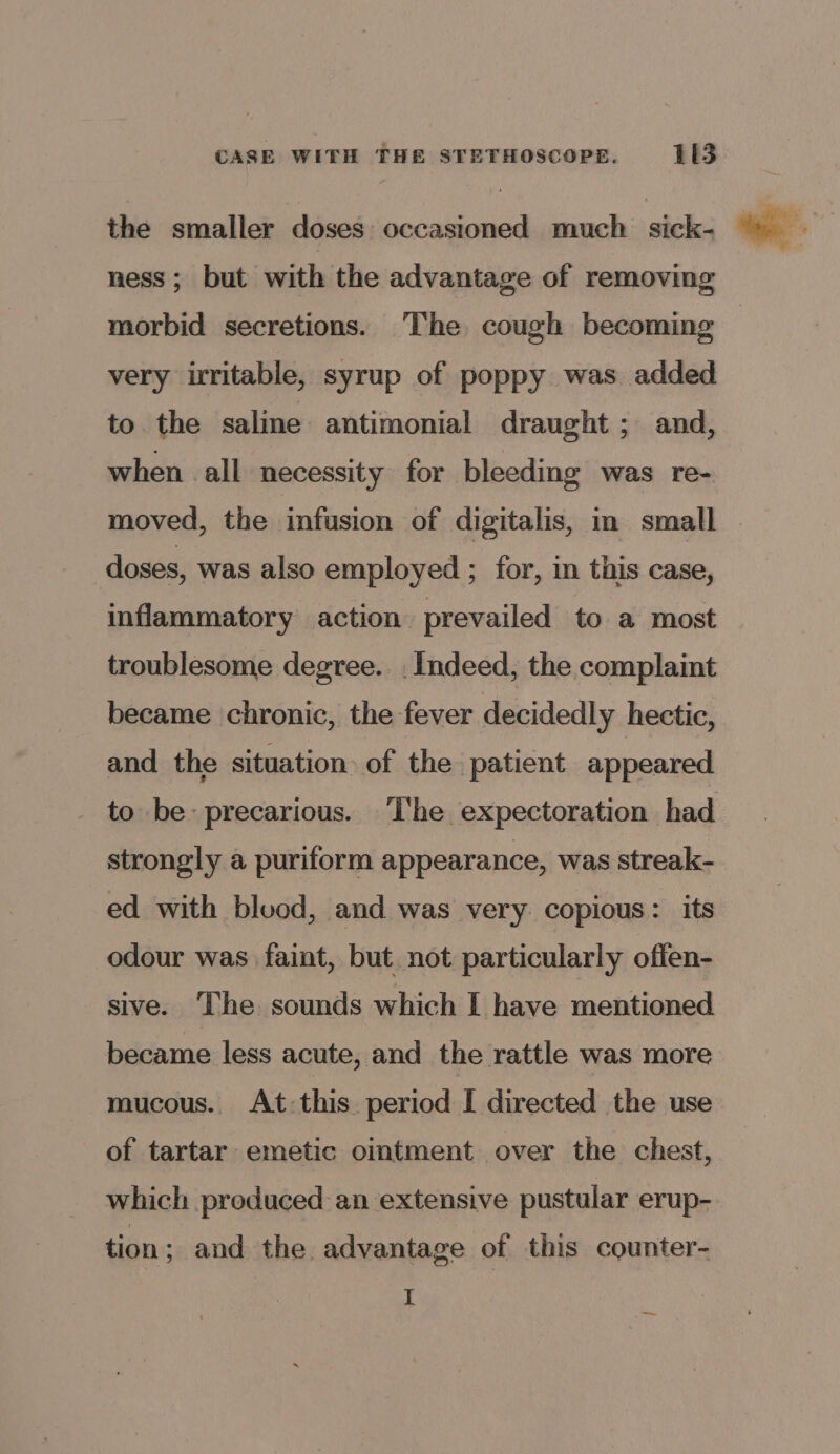 the smaller doses: occasioned much sick- ness; but with the advantage of removing morbid secretions. The cough becoming : very irritable, syrup of poppy was added to the saline antimonial draught ; and, when all necessity for bleeding was re- moved, the infusion of digitalis, in small — doses, was also employed ; for, in this case, inflammatory action prevailed to a most troublesome degree. . Indeed, the complaint became chronic, the fever decidedly hectic, and the situation of the patient appeared to be precarious. ‘lhe expectoration had strongly a puriform appearance, was streak- ed with blood, and was very copious: its odour was faint, but not particularly offen- sive. ‘The sounds which I have mentioned became less acute, and the rattle was more mucous.. At:this. period I directed the use of tartar emetic ointment over the chest, which produced an extensive pustular erup- tion; and the advantage of this counter- I —