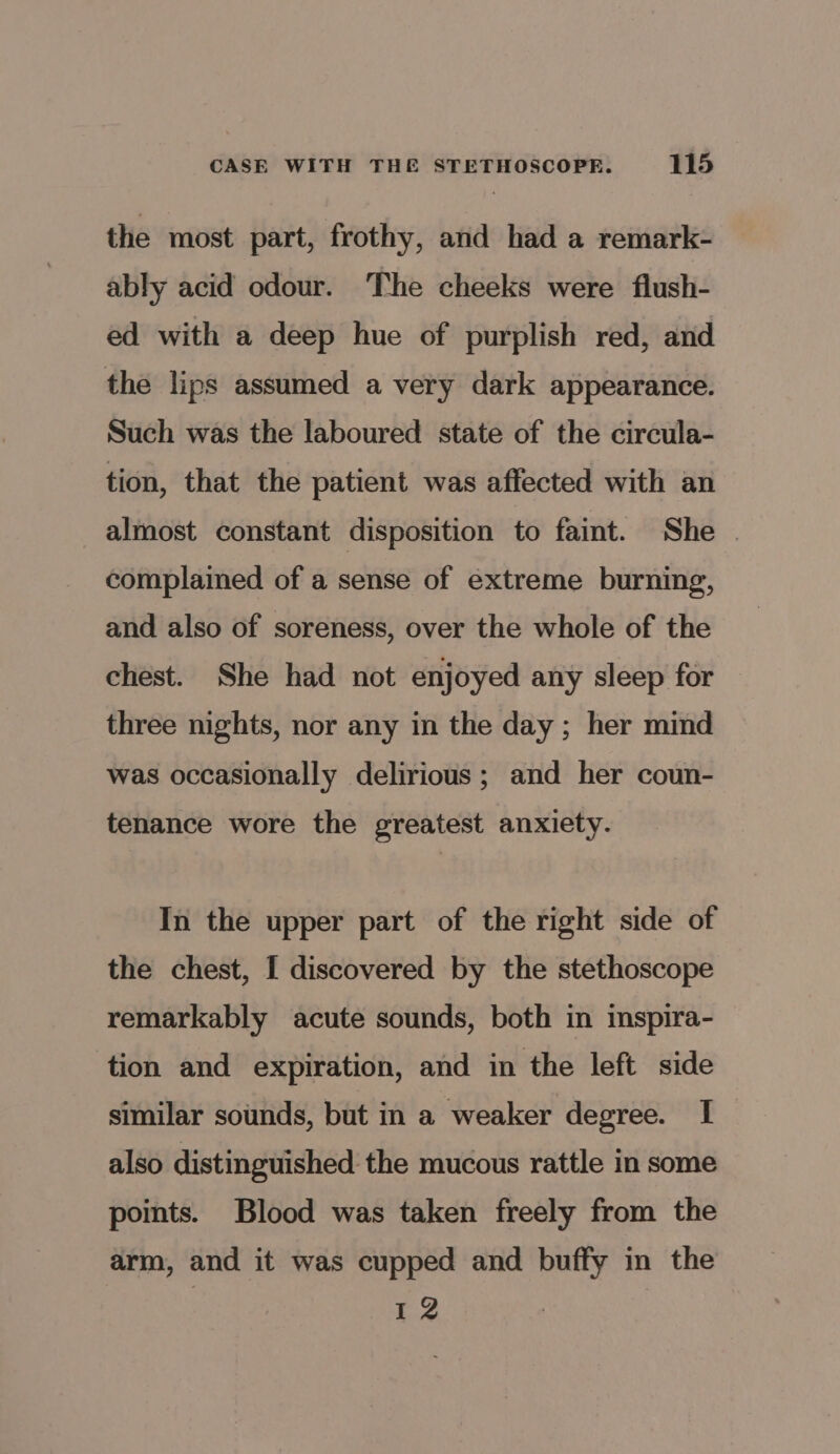 the most part, frothy, and had a remark- ably acid odour. ‘The cheeks were flush- ed with a deep hue of purplish red, and the lips assumed a very dark appearance. Such was the laboured state of the circula- tion, that the patient was affected with an almost constant disposition to faint. She complained of a sense of extreme burning, and also of soreness, over the whole of the chest. She had not enjoyed any sleep for three nights, nor any in the day; her mind was occasionally delirious ; and her coun- tenance wore the greatest anxiety. In the upper part of the right side of the chest, I discovered by the stethoscope remarkably acute sounds, both in imspira- tion and expiration, and in the left side similar sounds, but in a weaker degree. I also distinguished the mucous rattle in some points. Blood was taken freely from the arm, and it was cupped and buffy in the 12