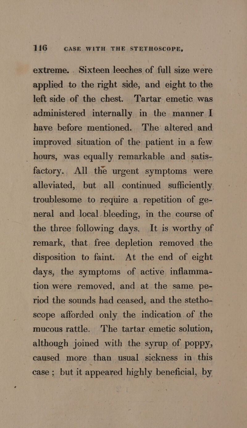 extreme. . Sixteen leeches of full size were applied to the right side, and eight to the left side of the chest. Tartar emetic was administered internally in the manner I have before mentioned. The altered and improved situation of the patient in a few _ hours, was equally remarkable and _satis- factory.. All the urgent symptoms were alleviated, but all continued sufficiently. troublesome to require a repetition of ge- neral and local. bleeding, in the course of the three following days. It is worthy of remark, that free depletion removed the disposition to faint. At the end of eight days, the symptoms of active inflamma- tion were removed, and at the same. pe- riod the sounds had ceased, and the stetho- scope afforded only the indication of the mucous rattle. ‘The tartar emetic solution, although joined with the syrup. of poppy, caused more than usual sickness in. this case ; but it appeared highly beneficial, by