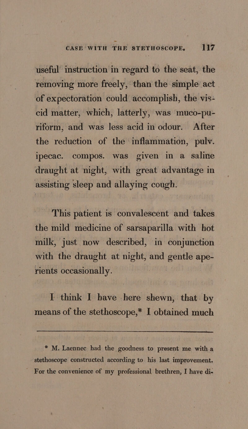 useful’ instruction in regard to the seat, the removing more freely, than the simple act of expectoration could accomplish, the vis- cid matter, which, latterly, was muco-pu- riform, and was less acid in odour. After the reduction of the inflammation, pulv. ipecac. compos. was given in a saline draught at night, with great advantage in assisting sleep and allaying cough. ‘This patient is convalescent and takes the mild medicine of sarsaparilla with hot milk, just now described, in conjunction with the draught at night, and gentle ape- rients occasionally. I think I bave here shewn, that by means of the stethoscope,* I obtained much * M. Laennec had the goodness to present me with a stethoscope constructed according to his last improvement. ' For the convenience of my professional brethren, I have di-