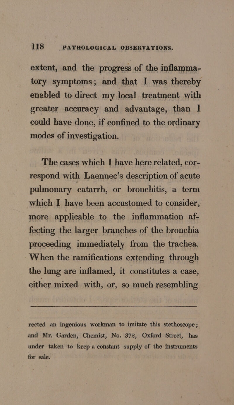 extent, and the progress of the inflamma- tory symptoms; and that I was thereby enabled to direct my local treatment with greater accuracy and advantage, than I could have done, if confined to the ordinary modes of investigation. The cases which I have here related, cor- respond with Laennec’s description of acute pulmonary catarrh, or bronchitis, a term which I have been accustomed to consider, more applicable to the inflammation af- fecting the larger branches of the bronchia proceeding immediately from the trachea. When the ramifications extending through the lung are inflamed, it constitutes a case, either mixed with, or, so much resembling rected an ingenious workman to imitate this stethoscope ; and Mr. Garden, Chemist, No. 372, Oxford Street, has under taken to keep a constant supply of the instruments for sale.