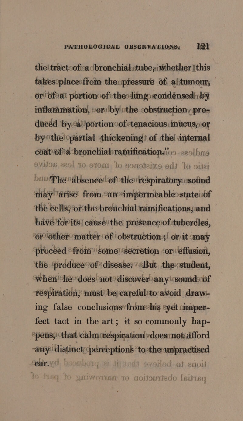 the! tract cofica bronchial <tubeyiwhether [this takesoplacesftom therptessure of abtumour; 6rbfa! portioncef thesding coudénsedi:by niflammation, cordby!vthe cobstructiony pres duedd ‘by.*a! portion cof tenacious:imitcus; or bycthelopartial thickening) of the! internal chat fia: sikceiousmiin ranifications(o9. 229! bre Svitos. 2201 10. otonn. lo esonoterxs odd 16 oneal be P he “absence! of othe ‘respiratory osoiind qay ‘arise’ from.candmpermeablestateiiof the Cells?’orthe-bronchial ramificationsyiand havé 'forits| canse‘the presenceiof tuberdles, ‘OY ‘other matter df obstruction;! on it amay proceed “from” some! Secretion ‘oréffusion, the ‘produce%of? disease?” ‘But thecstuder whe he? dods! not® discover any!:sound>of réspiration; ‘ust’ be ¢arefulsto<avoid draw- ing false conclusions’ from-his yet camiper- fect tact in the art; it so commonly hap- epens}' that icahn: respiration vdoes:not:.dfford any” distinct, nibs: Ae to saben ear. IM DOT iit overioad.ot entou [IWOYT6H YO ooljouyiedo lsivisd¢