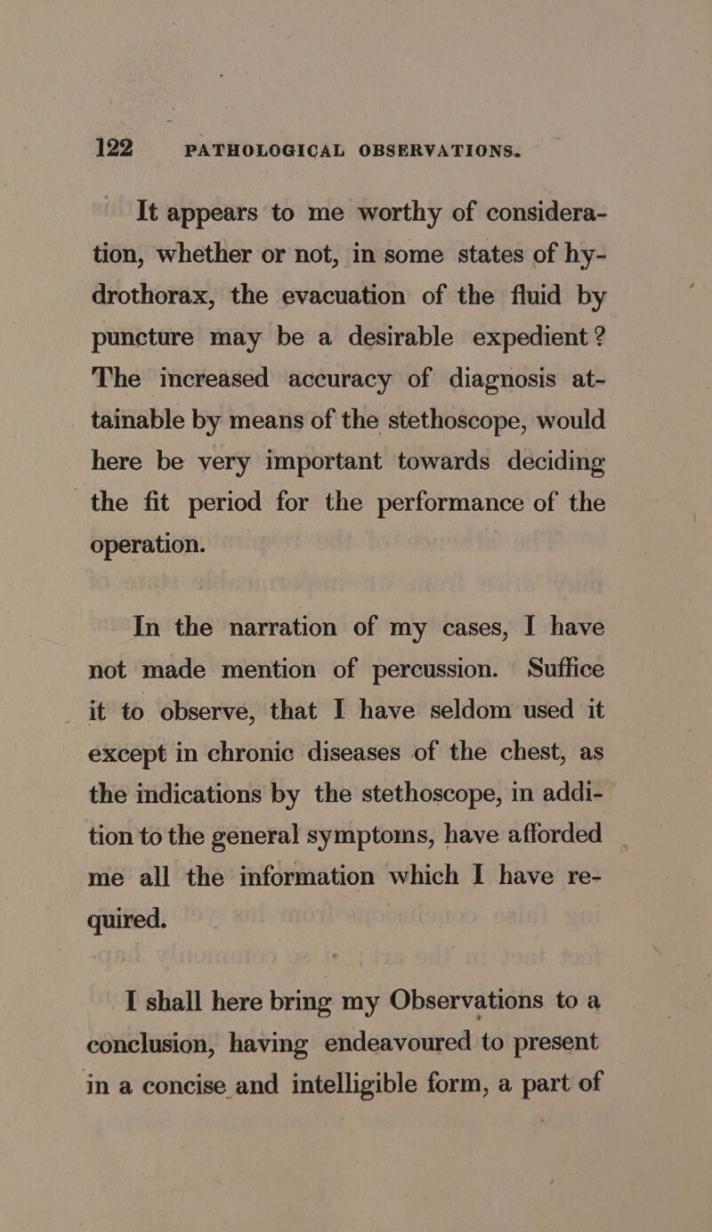 It appears to me worthy of considera- tion, whether or not, in some states of hy- drothorax, the evacuation of the fluid by puncture may be a desirable expedient ? The increased accuracy of diagnosis at- tainable by means of the stethoscope, would here be very important towards deciding the fit period for the performance of the operation. In the narration of my cases, I have not made mention of percussion. Suffice it to observe, that I have seldom used it except in chronic diseases of the chest, as the indications by the stethoscope, in addi- tion to the general symptoms, have afforded _ me all the information which I have re- quired. I shall here brmg my Observations to a conclusion, having endeavoured to present in a concise and intelligible form, a part of