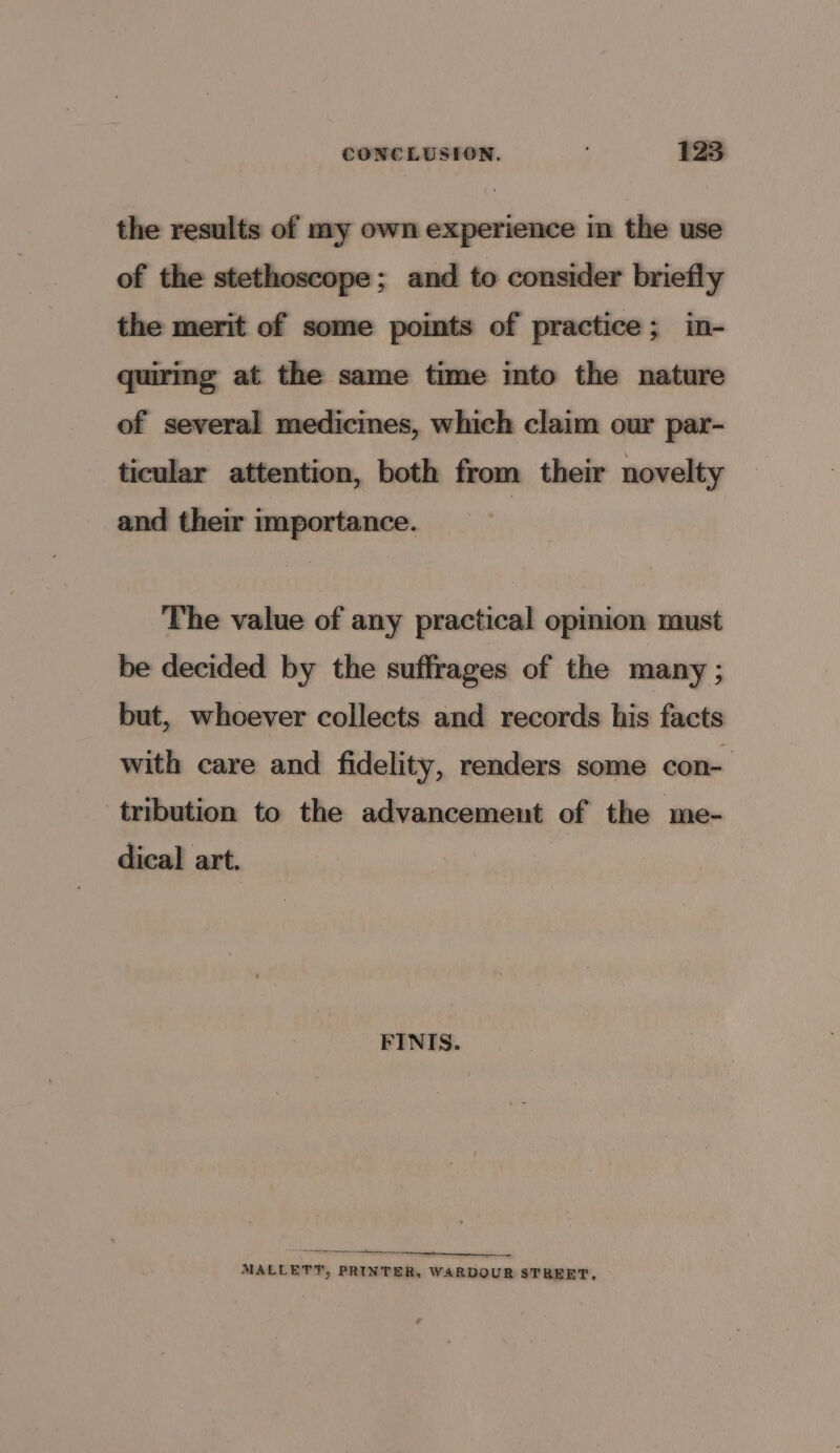 the results of my own experience in the use of the stethoscope ; and to consider briefly the merit of some points of practice; in- quiring at the same time into the nature of several medicines, which claim our par- ticular attention, both from their novelty and their importance. | The value of any practical opmion xaust be decided by the suffrages of the many ; but, whoever collects and records his facts with care and fidelity, renders some con- tribution to the advancement of the me- dical art. FINIS. ST ee eT ne ee MALLETT, PRINTER, WARDOUR STREET.