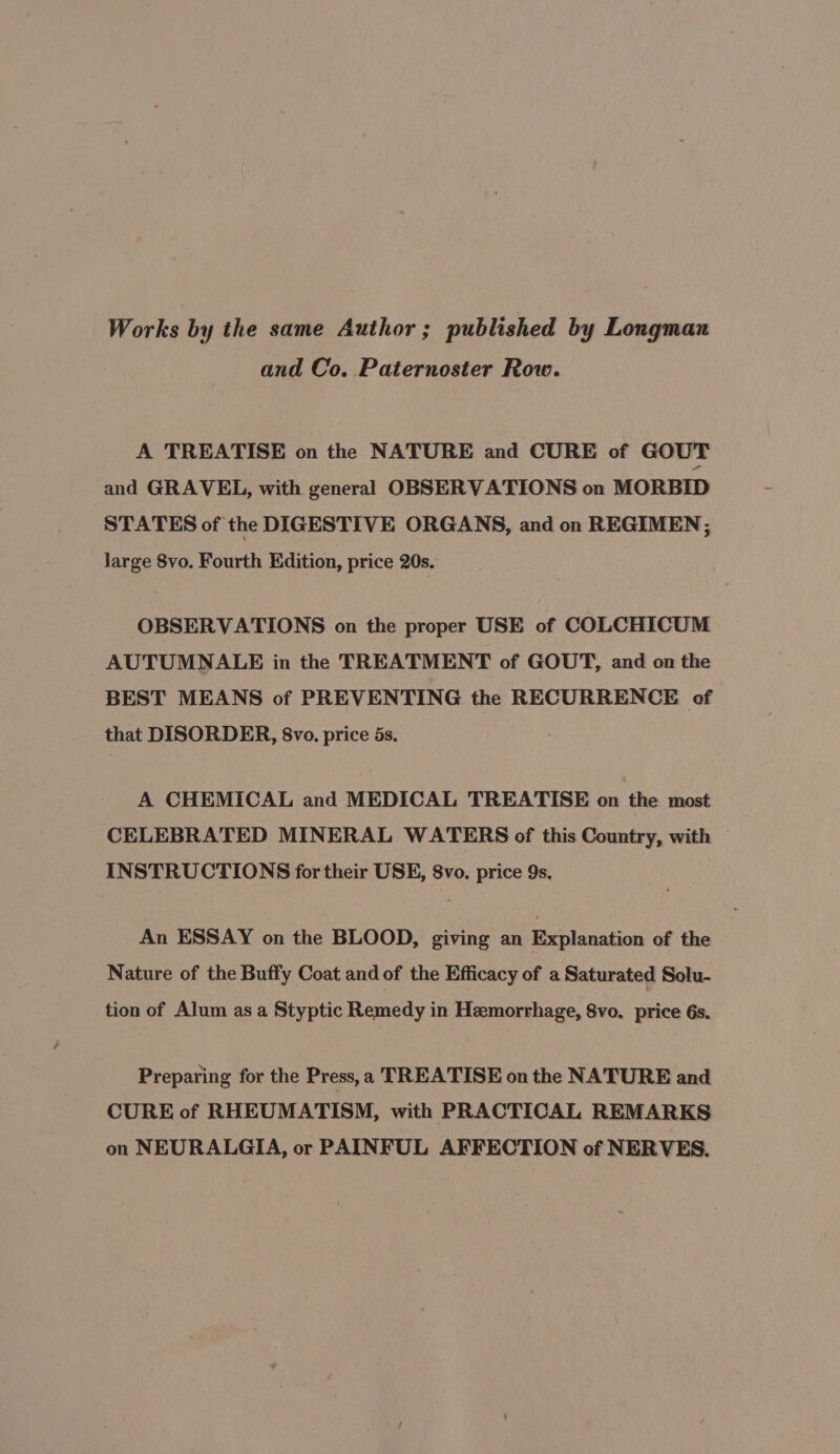 Works by the same Author; published by Longman and Co. Paternoster Row. A TREATISE on the NATURE and CURE of GOUT and GRAVEL, with general OBSERVATIONS on MORBID STATES of the DIGESTIVE ORGANS, and on REGIMEN; large 8vo. Fourth Edition, price 20s. OBSERVATIONS on the proper USE of COLCHICUM AUTUMNALE in the TREATMENT of GOUT, and on the BEST MEANS of PREVENTING the RECURRENCE of that DISORDER, 8vo. price 5s. A CHEMICAL and MEDICAL TREATISE on the most CELEBRATED MINERAL WATERS of this Country, with INSTRUCTIONS for their USE, 8vo. price 9s, | An ESSAY on the BLOOD, giving an Explanation of the Nature of the Buffy Coat and of the Efficacy of a Saturated Solu- tion of Alum as a Styptic Remedy in Hemorrhage, 8vo. price 6s. Preparing for the Press, a TREATISE on the NATURE and CURE of RHEUMATISM, with PRACTICAL REMARKS on NEURALGIA, or PAINFUL AFFECTION of NERVES.