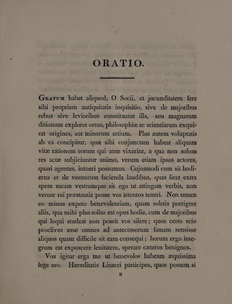 ORATIO. GaATvM habet aliquod; O. Socii, et jucunditatem | fere sibi propriam antiquitatis inquisitio, sive de majoribus rebus sive levioribus constituatur illa, seu. magnarum ditionum exploret ortus, philosophiz ac scientiarum exqui- rat origines, aut minorum artium. :: Plus autem voluptatis ab ea concipitur, qua sibi conjunctam habeat aliquam vitz rationem eorum qui ante vixerint, a qua non solum res acta subjiciuntur animo, verum étiam ipsos actores, quasi agentes, intueri possumus. - Cujusmodi cum sit hodi- erna et de vestrorum facienda laudibus, quas licet extra spem meam vestramque sit ego ut attingam verbis, non vereor rei prasstantia posse vos attentos teneri. Non tamen eo minus expeto benevolentiam, quam soletis porrigere aliis, qua mihi plus solito est opus hodie, cum de majoribus qui loqui studeat non possit vos silere; quos certo scio proclives esse omnes ad antecessorum famam sensisse aliquos quam difficile sit eam conséqui ; horum ergo inte- grum est exposcere lenitatem, sperare ceteros benignos. Vos igitur erga me ut'benevolos habeam zquissima lege oro. Hzreditatis Linacn participes, quos possem si B