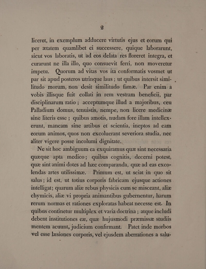 liceret, in exemplum adducere virtutis ejus et eorum qui per ztatem quamlibet ei successere, quique laborarunt, sicut vos laboratis, ut ad eos delata res floreret integra, et curarunt ne illa illo, quo consuevit ferri, non moveretur impetu. Quorum ad vitas vos ita conformatis vosmet ut par sit apud posteros utrinque laus ; ut quibus intersit simi- litudo morum, non desit similitudo fama. Par enim a vobis illisque fuit collat: in rem vestram beneficii, par disciplinarum ratio ; acceptumque illud a majoribus, ceu Palladium domus, tenuistis, nempe, non licere medicinz sine literis esse ; quibus amotis, nudam fore illam intellex- erunt, mancam sine artus et scientia, ineptos ad eam eorum animos, quos non excoluerant severiora studia, nec aliter vigere posse incolumi dignitate. Ne sit hoc ambiguum ea exquiramus quz sint necessaria quaque apta medico; quibus cognitis, decerni potest, quze sint animi dotes ad haec comparanda, quz ad eas exco- lendas artes utilissimze. — Primum est, ut sciat in quo sit salus; id est, ut totius corporis fabricam ejusque actiones intelligat; quarum alize rebus physicis cum se misceant, alize chymicis, ali: vi propria animantibus gubernentur, harum rerum normas et rationes exploratas habeat necesse est. In quibüs continetur multiplex et varia doctrina ; atque includi debent instütutiones ez, quae hujusmodi praemissze studiis mentem acuunt, judicium confirmant. | Patet inde morbos vel esse Ixsiones corporis, vel ejusdem aberrationes a salu-