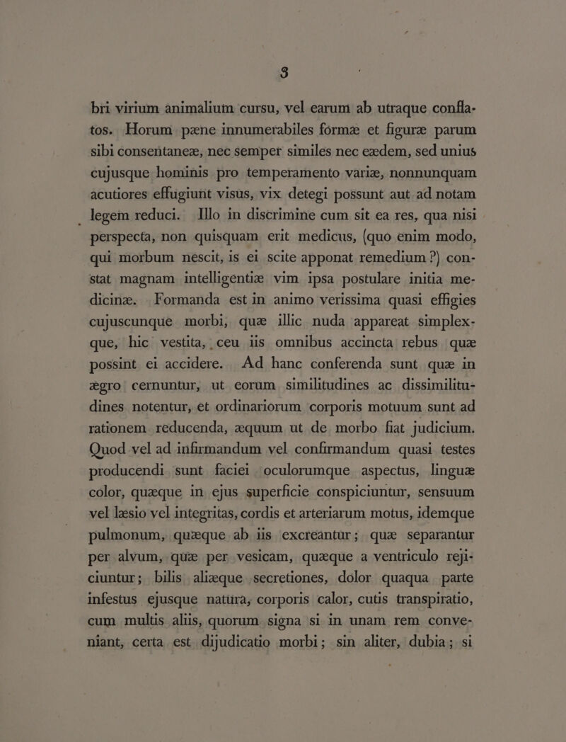 bri virium animalium cursu, vel earum ab utraque confla- tos. Horum pane innumerabiles forma et figure parum sibi consentaneze, nec semper similes nec ezdem, sed unius cujusque hominis pro temperamento varie, nonnunquam acutiores effugiunt visus, vix detegi possunt aut ad notam legem reduci. lllo in discrimine cum sit ea res, qua nisi perspecta, non quisquam erit medicus, (quo enim modo, qui morbum nescit, is ei scite apponat remedium ?) con- stat magnam intelligentia vim ipsa postulare initia me- dicinz. Formanda estin animo verissima quasi effigies cujuscunque morbi, qua illic nuda appareat simplex- que, hic vestita, ceu iis omnibus accincta rebus quz possint ei accidere. | Ad hanc conferenda sunt qua in egro cernuntur, ut eorum similitudines ac dissimilitu- dines. notentur, et ordinariorum corporis motuum sunt ad rationem .reducenda, aequum ut. de. morbo fiat judicium. Quod vel ad infirmandum vel confirmandum quasi testes producendi. sunt faciei. oculorumque | aspectus, lingua color, queque in ejus superficie conspiciuntur, sensuum vel lasio vel integritas, cordis et arteriarum motus, idemque pulmonum, quaque ab is excreantur; qua separantur per alvum, qua per vesicam, quaque a ventriculo reji- ciuntur; bilis ali;que secretiones, dolor quaqua parte infestus ejusque natura, corporis calor, cuts transpiratio, cum mulüs alis, quorum. signa si in unam rem conve- niant, certa est dijudicatio morbi ; sin aliter, dubia; si