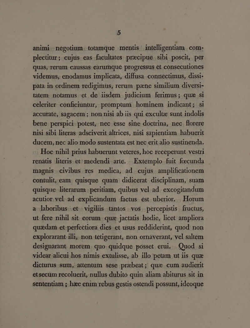 animi negotium totamque mentis intelligentiam . com- plectitur; cujus eas facultates praecipue sibi poscit, per quas, rerum caussas earumque. progressus €t consecutiones videmus, enodamus implicata, diffusa connectimus, dissi- pata. in ordinem redigimus, rerum pane similium diversi- tatem. notamus 'et de iisdem judicium ferimus; quz si celeriter. conficiuntur, promptum hominem indicant; si accurate, sagacem ; non nisi ab iis qui excultze sunt indolis bene perspici potest, nec esse sine doctrina, nec florere nisi sibi literas: adsciverit altrices, nisi sapientiam. habuerit ducem, nec alio modo sustentata est nec erit alio sustinenda. Hoc nihil prius habuerunt veteres, hoc receperunt vestri renats literis et: medendi arte. | Extemplo fuit foecunda magnis civibus res medica, ad. cujus amplificationem contulit, eam. quisque quam didicerat. disciplinam, suam quisque literarum - peritiam, quibus vel ad. excogitandum acutior vel. ad explicandum factus est uberior. Horum a laboribus ;et vigilüs tantos. vos percepistis. fructus, ut fere nihil sit eorum. qua jactatis hodie, licet ampliora quaedam: et:perfectiora dies. et usus reddiderint, quod non explorarant 1lli;..non.tetigerant, non ornaverant, vel saltem designarant morem. quo. quidque posset erui. Quod si videar alicui hos nimis extulisse, ab illo petam ut iis quz dicturus sum, attentum sese praebeat; qua cum audierit etsecum recoluerit, nullus dubito quin aliam abiturus sit in sententiam ; hzec enim rebus gestis ostendi possunt, ideoque