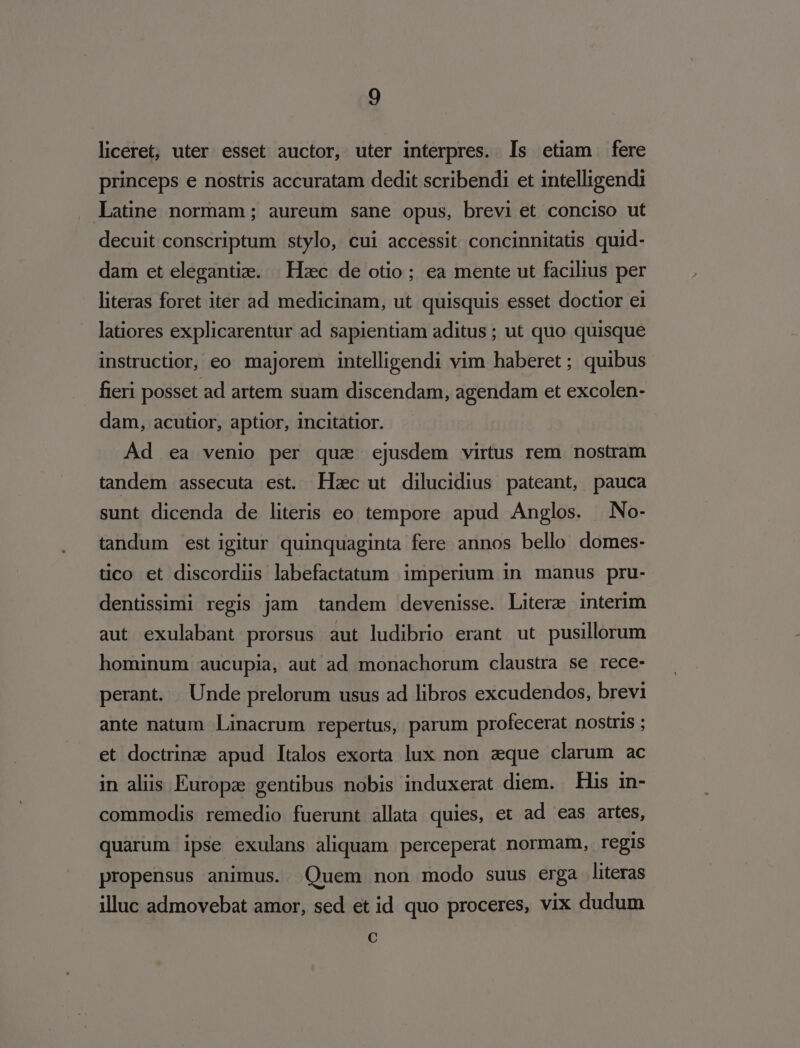 liceret, uter esset auctor, uter interpres. ls etiam fere princeps e nostris accuratam dedit scribendi et intelligendi latine normam; aureum sane opus, brevi et conciso ut decuit conscriptum stylo, cui accessit concinnitatis quid- dam et elegantize. | Hzc de otio; ea mente ut facilius per hteras foret iter ad medicinam, ut quisquis esset doctior ei latiores explicarentur ad sapientiam aditus ; ut quo quisque instructior, eo majorem intelligendi vim haberet ; quibus fieri posset ad artem suam discendam, agendam et excolen- dam, acutior, aptior, incitatior. Ad ea venio per qua ejusdem virtus rem nostram tandem assecuta est. LHac ut dilucidius pateant, pauca sunt dicenda de literis eo tempore apud Anglos. | No- tandum est igitur quinquaginta fere annos bello domes: tco et discordus labefactatum imperium in manus pru- dentissimi regis jam tandem devenisse. Litere interim aut exulabant prorsus aut ludibrio erant ut pusillorum hominum aucupia, aut ad monachorum claustra se rece- perant. Unde prelorum usus ad libros excudendos, brevi ante natum Linacrum repertus, parum profecerat nostris ; et doctrine apud Italos exorta lux non. eque clarum ac in aliis Europze gentibus nobis induxerat diem. — His in- commodis remedio fuerunt allata quies, et ad eas artes, quarum ipse exulans aliquam perceperat normam, regis propensus animus. Quem non modo suus erga literas illuc admovebat amor, sed et id quo proceres, vix dudum C