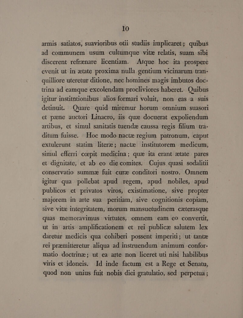 armis satiatos, suavioribus otii studiis implicaret; quibus ad communem usum cultumque vite relatis, suam sibi discerent refrenare licentiam. Atque hoc ita prospere evenit ut in atate proxima nulla gentium vicinarum tran- quilliore uteretur ditione, nec homines magis imbutos doc- trina ad eamque excolendam procliviores haberet. Quibus igitur institutionibus alios formari voluit, non eas a suis deünuit. Quare quid miremur horum omnium suasori et paene auctori Linacro, iis quae docuerat expoliendum artibus, et simul sanitatis tuendae caussa regis filium tra- ditum fuisse. Hoc modo nacte regium patronum, caput extulerunt statim literze; nacte institutorem medicum, simul efferri coepit medicina; qua ita erant zetate pares et dignitate, et ab eo die comites. Cujus quasi sodaliti conservatio summae fuit curae conditori nostro. Omnem igitur qua pollebat apud regem, apud nobiles, apud publicos et privatos viros, existimatione, sive propter majorem in arte sua peritiam, sive cognitionis copiam, sive vitz integritatem, morum mansuetudinem czterasque quas memoravimus virtutes, omnem eam eo convertit, ut in artis amplificationem et. rei publice salutem lex daretur medicis qua cohiberi possent imperiti; ut tantze rei praemitteretur aliqua ad instruendum animum | confor- matio doctrine; ut ea arte non liceret uti nisi. habilibus viris et idoneis. Id inde factum est a Rege et Senatu, quod non unius fuit nobis diei gratulatio, sed perpetua ;