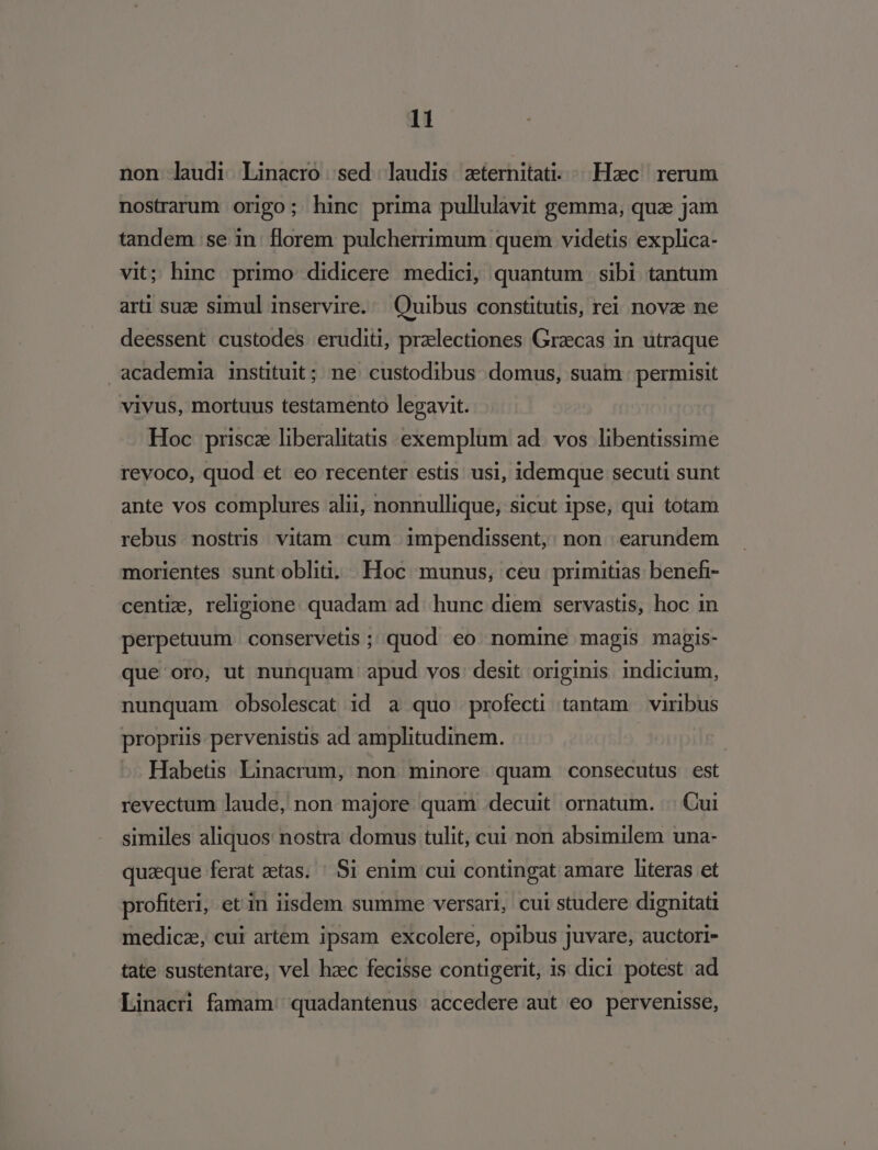 non laudi Linacro sed laudis zternitati. | .Hzec. rerum nostrarum origo; hinc prima pullulavit gemma, qua jam tandem se in: florem pulcherrimum quem videtis explica- vit; hinc primo didicere medici, quantum sibi tantum arti suze simul inservire. Quibus constitutis, rei novz ne deessent custodes eruditi, praelectiones Grzcas in utraque academia instituit; ne custodibus domus, suam permisit vivus, mortuus testamento legavit. Hoc prisca liberalitatis exemplum ad. vos libentissime revoco, quod et eo recenter estis usi, idemque secuti sunt ante vos complures alii, nonnullique, sicut ipse, qui totam rebus nostris vitam cum impendissent, non earundem morientes sunt obliti. Hoc munus, ceu primitias benefi- centiz, religione. quadam ad. hunc diem servastis, hoc in perpetuum conservetis ; quod eo nomine magis majgis- que oro, ut nunquam apud vos: desit originis indicium, nunquam Oobsolescat 1d a quo profecti tantam viribus propriis pervenists ad amplitudinem. Habetis Linacrum, non minore quam consecutus est revectum laude, non majore quam decuit ornatum. | Cui similes aliquos nostra domus tulit, cui non absimilem una- quzeque ferat aetas. ' Si enim cui contingat amare literas et profiteri, et in iisdem summe versari, cui studere dignitati medicz, cui artem ipsam excolere, opibus juvare, auctori- tate sustentare, vel hzc fecisse contigerit, is dici potest ad Linacri famam quadantenus accedere aut eo pervenisse,