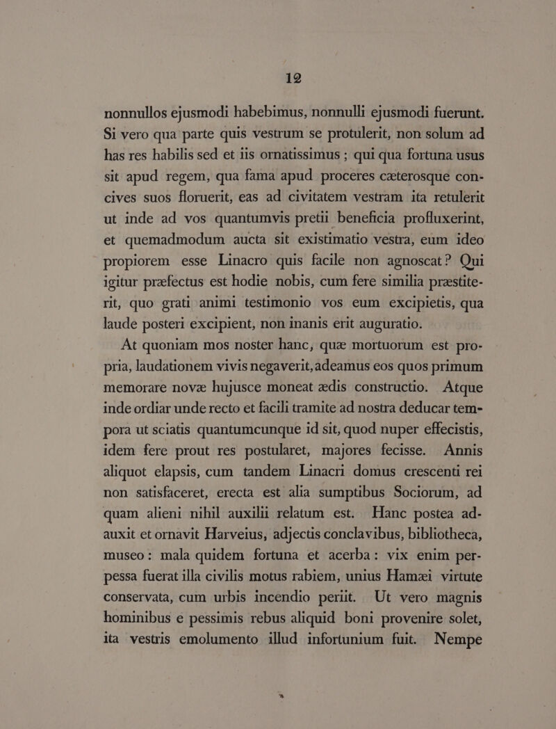 nonnullos ejusmodi habebimus, nonnulli ejusmodi fuerunt. Si vero qua parte quis vestrum se protulerit, non solum ad has res habilis sed et iis ornatissimus ; qui qua fortuna usus sit apud regem, qua fama apud proceres czterosque con- cives suos floruerit, eas ad civitatem vestram ita retulerit ut inde ad vos quantumvis pretii beneficia profluxerint, et quemadmodum aucta sit existimatio vestra, eum ideo propiorem esse Linacro quis facile non agnoscat? Qui igitur praefectus est hodie nobis, cum fere similia preestite- rit, quo grati animi testimonio vos eum excipietis, qua laude posteri excipient, non inanis erit auguratio. Át quoniam mos noster hanc, qua» mortuorum est pro- pria, laudationem vivis negaverit, adeamus eos quos primum memorare nova hujusce moneat aedis constructio. Atque inde ordiar unde recto et facili tramite ad nostra deducar tem- pora ut sciatis quantumcunque id sit, quod nuper effecistis, idem fere prout res postularet, majores fecisse. Annis aliquot elapsis, cum tandem Linacn domus crescenti rei non satisfaceret, erecta est alia sumptibus Sociorum, ad quam alieni nihil auxilii relatum. est. Hanc. postea ad- auxit et ornavit Harveius, adjectis conclavibus, bibliotheca, museo: mala quidem fortuna et acerba: vix enim per- pessa fuerat illa civilis motus rabiem, unius Hamzi | virtute conservata, cum urbis incendio periit. ^ Ut vero magnis hominibus e pessimis rebus aliquid boni provenire solet, ia vestris emolumento illud infortunium fuit. Nempe