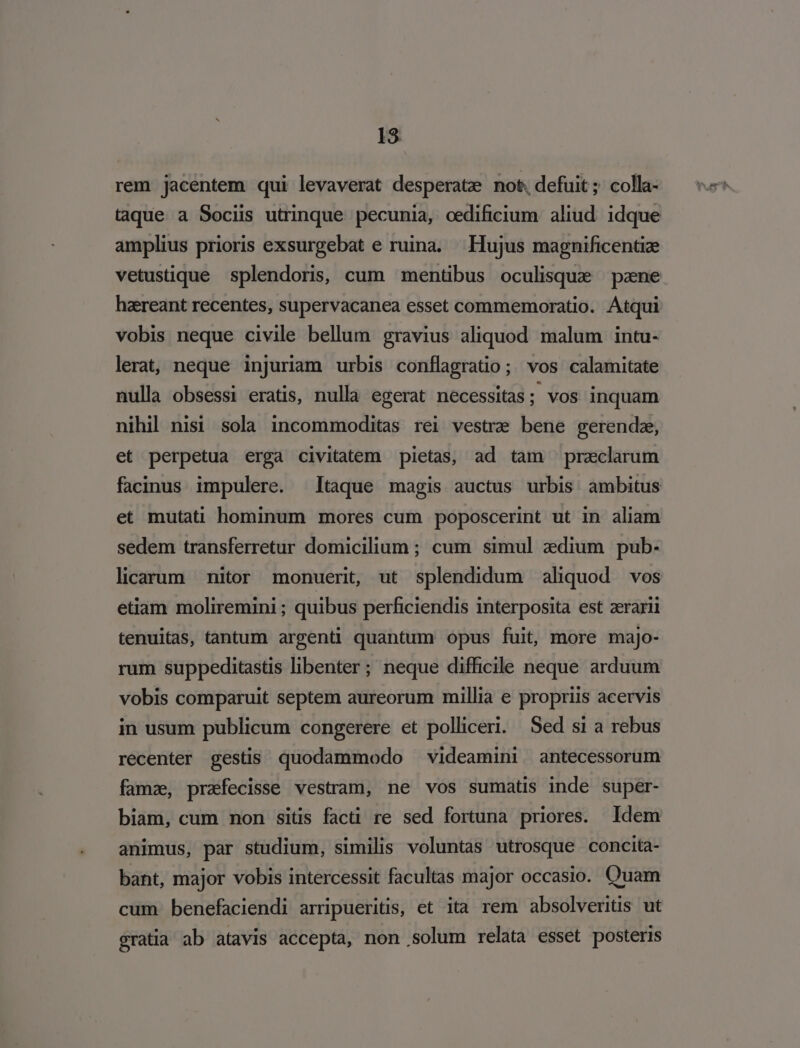 rem jacentem qui levaverat desperate not. defuit; colla- taque a Sociis utrinque pecunia, oedificium aliud idque amplius prioris exsurgebat e ruina. Hujus magnificentize vetustique splendoris, cum mentibus oculisque pane haereant recentes, supervacanea esset commemoratio. Atqui vobis neque civile bellum gravius aliquod malum intu- lerat, neque injuriam urbis conflagratio; vos calamitate nulla obsessi eratis, nulla egerat necessitas; vos inquam nihil nisi sola incommoditas rei vestre bene gerendz, et perpetua erga civitatem pietas, ad tam praeclarum facinus impulere. Itaque magis auctus urbis ambitus et mutati hominum mores cum poposcerint ut in aliam sedem transferretur domicilium; cum simul zdium pub- licarum nitor monueri, ut splendidum aliquod vos etiam moliremini ; quibus perficiendis interposita est aerarii tenuitas, tantum argenti quantum opus fuit, more majo- rum suppeditastis libenter; neque difficile neque arduum vobis comparuit septem aureorum millia e propriis acervis in usum publicum congerere et polliceri. Sed si a rebus recenter gestis quodammodo videamini antecessorum famz, prafecisse vestram, ne vos sumatis inde super- biam, cum non sitis facti re sed fortuna priores. Idem animus, par studium, similis voluntas utrosque concita- bant, major vobis intercessit facultas major occasio. Quam cum benefaciendi arripueritis, et ità rem absolveritis ut gratia ab atavis accepta, non solum relata esset posteris