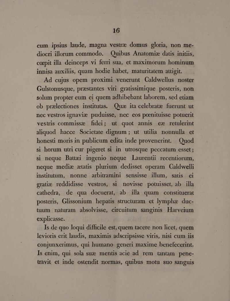 cum ipsius laude, magna vestrze domus gloria, non me- diocri illorum commodo. . Quibus Anatomiz datis initiis, coepit illa deinceps vi ferri sua, et maximorum hominum innisa auxiliis, quam hodie habet, maturitatem attigit. Ad cujus opem proximi venerunt Caldwellus noster Gulstonusque, praestantes viri gratissimique posteris, non solum propter eum ei quem adhibebant laborem, sed etiam ob pralectiones institutas. Quae ita celebrate fuerunt ut nec vestros ignavie puduisse, nec eos poenituisse potuerit vestris commissz fidei; ut quot annis ez retulerint aliquod hacce Societate dignum ; ut utilia. nonnulla et honesti moris in publicum edita inde provenerint. | Quod si horum utri cur pigeret si in utrosque peccatum esset; si neque Dattaei ingenio neque Laurentu recentiorum, neque medie ztatis plurium. dedisset operam Caldwelli institutum, nonne arbitramini sensisse illum, satis ei gratie reddidisse vestros, si novisse potuisset, ab illa cathedra, de qua docuerat, ab illa quam constituerat posteris, Glissonium hepatis structuram. et lympha. duc- tuum naturam absolvisse, circuitum sanginis Harveium explicasse. Is de quo loqui difficile est, quem tacere non licet, quem levioris erit laudis, maximis adscripsisse viris, nisi cum iis conjunxerimus, qui humano. generi maxime benefecerint. Is enim, qui sola suz mentis acie ad rem tantam. pene- travit et inde ostendit normas, quibus motu suo sanguis