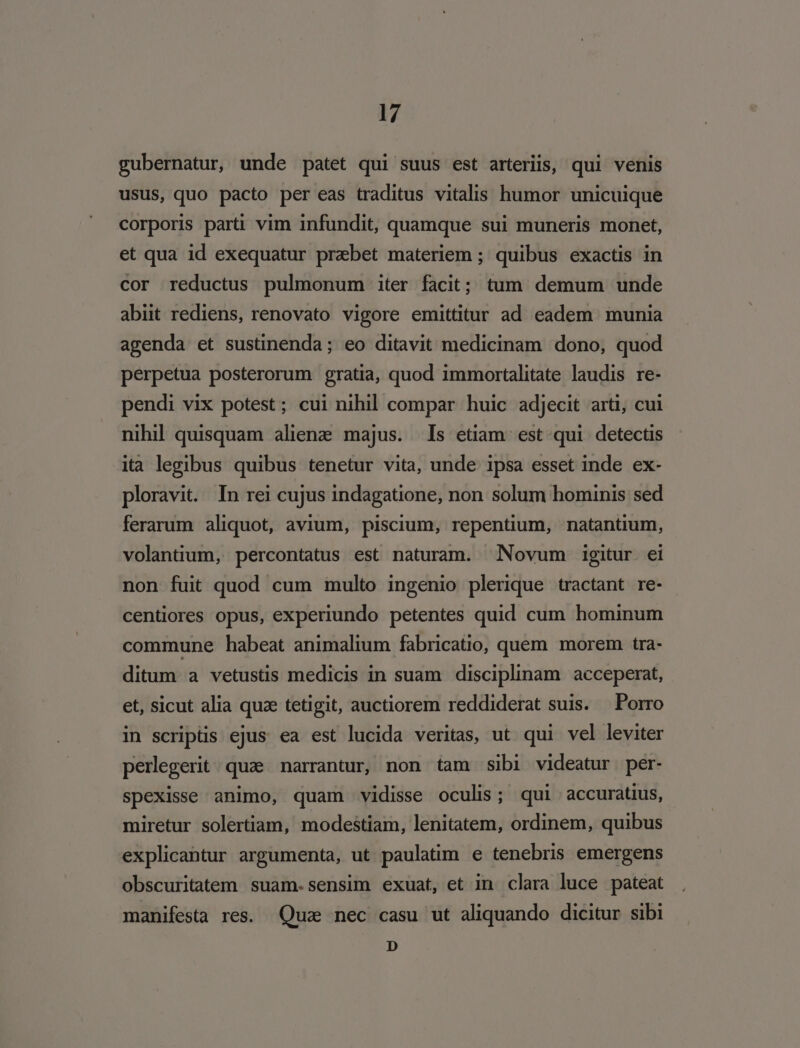 gubernatur, unde patet qui suus est arteriis, qui venis usus, quo pacto per eas traditus vitalis humor unicuique corporis parti vim infundit, quamque sui muneris monet, et qua id exequatur praebet materiem ; quibus exactis in cor reductus pulmonum iter facit; tum demum unde abiit rediens, renovato vigore emittitur ad eadem munia agenda et sustinenda; eo ditavit medicinam dono, quod perpetua posterorum gratia, quod immortalitate laudis re- pendi vix potest; cui nihil compar huic adjecit arti, cui nihil quisquam aliene majus. Is etiam est qui detectis ita legibus quibus tenetur vita, unde ipsa esset inde ex- ploravit. In rei cujus indagatione, non solum hominis sed ferarum aliquot, avium, piscium, repentium, natantium, volantium, percontatus est naturam. Novum igitur ei non fuit quod cum multo ingenio plerique tractant re- centiores opus, experiundo petentes quid cum hominum commune habeat animalium fabricatio, quem morem tra- ditum a vetustis medicis in suam disciplinam acceperat, et, sicut alia quz tetigit, auctiorem reddiderat suis. Porro in scriptis ejus ea est lucida veritas, ut qui vel leviter perlegerit.quze narrantur, non tam sibi videatur per- spexisse animo, quam vidisse oculis ; qui accuratius, miretur solertiam, modestiam, lenitatem, ordinem, quibus explicantur argumenta, ut paulatim e tenebris emergens obscuritatem suam-.sensim exuat, et in clara luce pateat manifesta res. Qua nec casu ut aliquando dicitur sibi D