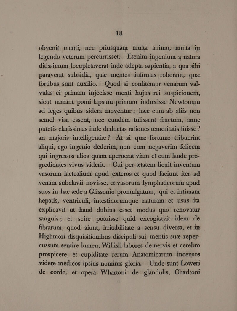 obvenit menti, nec priusquam multa animo, multa in legendo veterum percurrisset. Etenim ingenium a natura ditissimum locupletaverat inde adepta sapientia, a qua sibi paraverat subsidia, qua mentes infirmas roborant, quz fortibus sunt auxilio. Quod si confitemur venarum val- vulas ei primam injecisse menti hujus rei suspicionem, sicut narrant pomi lapsum primum induxisse Newtonum ad leges quibus sidera moventur; hac cum ab aliis non semel visa essent, nec eundem tulissent fructum, anne putetis clarissimas 1nde deductas rationes temeritatis fuisse ? an majoris intelligenti ? At si qua fortuna. tribuerint aliqui, ego ingenio dederim, non eum negaverim felicem qui ingressos alios quam aperuerat viam et cum laude pro- gredientes vivus viderit. / Cui per aetatem licuit inventum vasorum lactealium apud exteros et quod faciunt iter ad venam subclavii novisse, et vasorum lymphaticorum apud suos in hac zede a Glissonio promulgatum, qui et intimam hepatis, ventriculi, intestinorumque naturam et usus ita explicavit ut haud dubius esset modus quo renovatur sanguis; et scire potuisse quid excogitavit idem de fibrarum, quod aiunt, irritabilitate a. sensu. diversa, et in Highmori disquisitionibus discipuli sui mentis suae reper- cussum sentire lumen, Willisii labores de nervis et cerebro prospicere, et cupiditate rerum. Ànatomicarum incensos videre medicos ipsius nominis gloria. . Unde sunt Loweri de corde, et opera Whartoni de glandulis, Charltoni