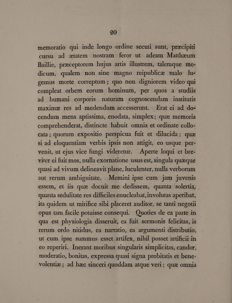 memoratio qui inde longo ordine secuti sunt, przcipiti cursu ad ztatem nostram feror ut adeam Matthzeum Baillie, praeceptorem hujus artis illustrem, talemque me- dicum, qualem non sine magno reipublice malo lu- gemus morte correptum ; quo non digniorem video qui compleat orbem eorum hominum, per quos a studiis ad humani corporis naturam cognoscendam institutis maximz res ad medendum accesserunt. | Erat ei ad do- cendum mens aptissima, enodata, simplex; quae memoria comprehenderat, distincte habuit omnia et ordinate collo- cata; quorum expositio perspicua fuit et dilucida; qua si ad eloquentiam verbis ipsis non attigit, eo usque per- venit, ut ejus vice fungi videretur. Aperte loqui et bre- viter ei fuit mos, nulla exornatione usus est, singula quzeque quasi ad vivum delineavit plane, luculenter, nulla verborum aut rerum ambiguitate. Memini ipse cum jam juvenis essem, et iis qua docuit me dedissem, quanta solertia, | quanta sedulitate res difficiles enucleabat, involutas apetibat, ita quidem ut mirifice sibi placeret auditor, se tanti negotii opus tam facile potuisse consequi. Quoties de ea parte in qua est physiologia disseruit, ea fuit sermonis felicitas, is rerum ordo nitidus, ea narrátio, ea argumenti distributio, ut cum ipse summus esset artifex, nihil posset artificii in eo reperiri. [Inerant moribus singularis simplicitas, candor, moderatio, bonitas, expressa quasi signa probitatis et bene- volentiz ; ad hac sinceri quoddam atque veri ; quz omnia.