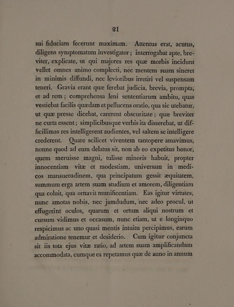 sui fiduciam fecerunt maximam. Attentus erat, acutus, diligens symptomatum investigator ; interrogabat apte, bre- viter, explicate, ut qui majores res quz morbis incidunt vellet omnes animo complecti, nec mentem suam sineret in minimis diffundi, nec levioribus irretiri vel suspensam tener, Gravia erant quz ferebat judicia, brevia, prompta, et ad rem ; comprehensa leni sententiarum ambitu, quas vestiebat facilis quaedam et pellucens oratio, qua sic utebatur, ut qua presse dicebat, carerent obscuritate ; qua breviter ne curta essent; simplicibusque verbis ita disserebat, ut dif- ficillimas res intelligerent audientes, vel saltem se intelligere crederent. Quare scilicet viventem tantopere amavimus, nonne quod ad eum delatus sit, non ab eo expetitus honor, quem meruisse magni, tulisse minoris habuit, propter innocentiam vite ct modestiam, universam in medi- cos mansuetudinem, qua principatum gessit zequitatem, summum erga artem suam studium et amorem, diligentiam qua coluit, qua ornavit munificentiam. Eas igitur virtutes; nunc amotas nobis, nec jamdudum, nec adeo procul, ut effugerint oculos, quarum et ortum aliqui nostrum et cursum vidimus et occasum, nunc etiam, ut e longinquo respicimus ac uno quasi mentis intuitu percipimus, earum admiratione tenemur et desiderio. Cum igitur conjuncta sit iis tota ejus vitze ratio, ad artem suam amplificandam accommodata, cumque ea repetamus quz de anno in annum