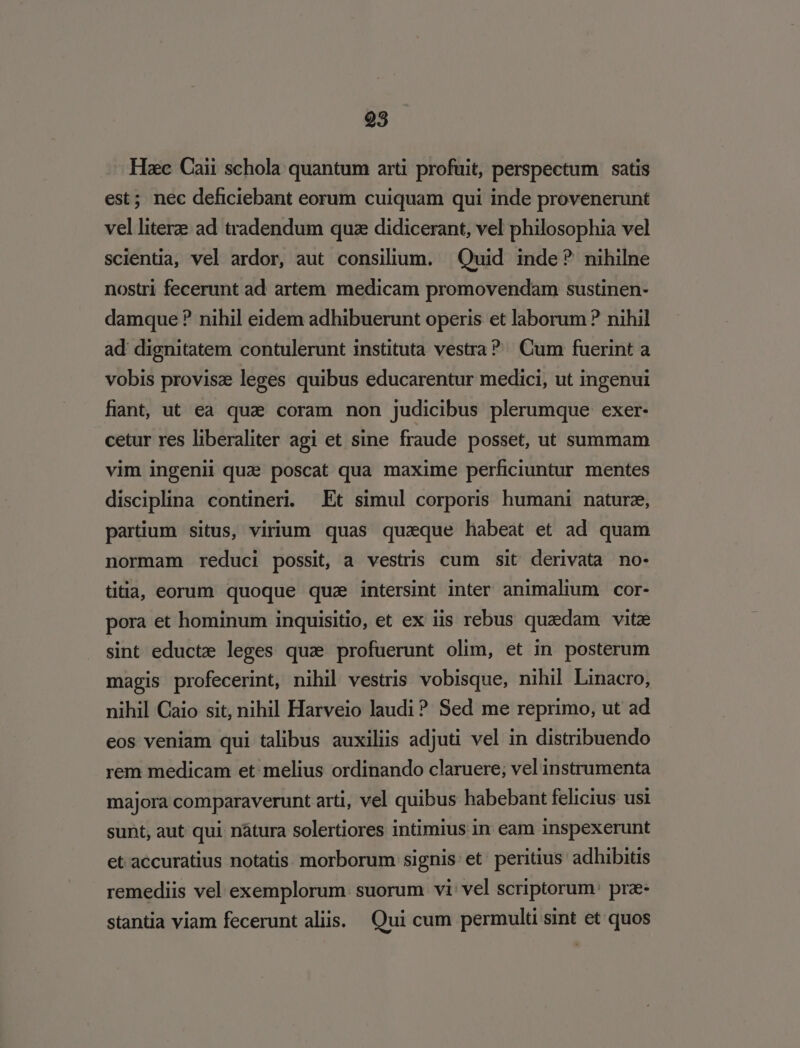 Hzc Caii schola quantum arti profuit, perspectum satis est; nec deficiebant eorum cuiquam qui inde provenerunt vel litere ad tradendum quz didicerant, vel philosophia vel scientia, vel ardor, aut consilium. Quid inde? nihilne nostri fecerunt ad artem. medicam promovendam sustinen- damque ? nihil eidem adhibuerunt operis et laborum? nihil ad dignitatem contulerunt instituta vestra? Cum fuerint a vobis provisz leges quibus educarentur medici, ut ingenui fiant, ut ea qua coram non judicibus plerumque exer- cetur res liberaliter agi et sine fraude posset, ut summam vim ingenii quae poscat qua maxime perficiuntur mentes disciplina contineri. Et simul corporis humani naturz, partium situs, virium quas quaeque habeat et ad quam normam reduci possit, a vestris cum sit derivata no- tiia, eorum quoque qua intersint inter animalium cor- pora et hominum inquisitio, et ex iis rebus quxdam vitze sint educta leges quz profuerunt olim, et in posterum magis profecerint, nihil vestris vobisque, nihil Linacro, nihil Caio sit, nihil Harveio laudi? Sed me reprimo, ut ad eos veniam qui talibus auxiliis adjuti vel in distribuendo rem medicam et: melius ordinando claruere; vel instrumenta majora comparaverunt arti, vel quibus habebant felicius usi sunt, aut qui nátura solertiores intimius in eam inspexerunt et accuratius notatis. morborum signis et peritius adhibitis remediis vel exemplorum. suorum vi: vel scriptorum: prz- stantia viam fecerunt aliis. Qui cum permulti sint et quos