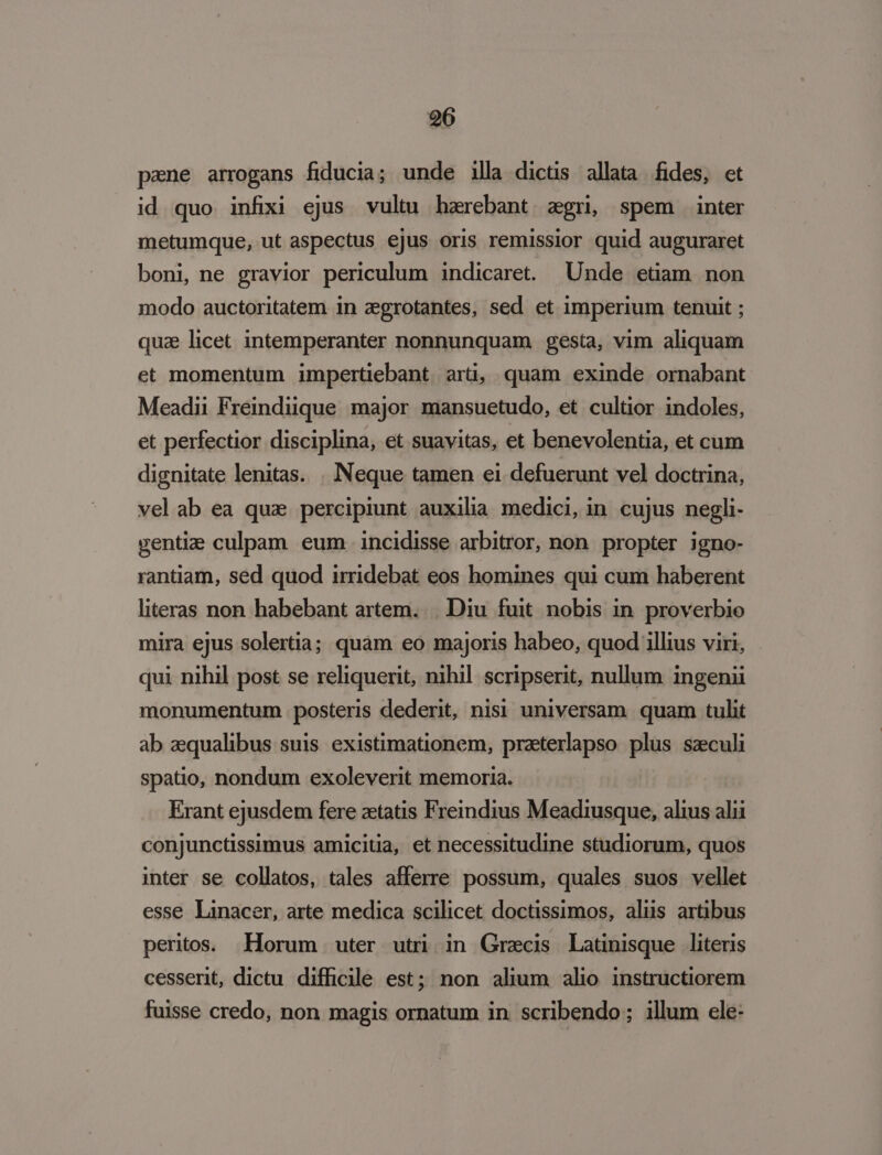pzne arrogans fiducia; unde illa dicus allata fides, et id quo infixi ejus vultu harebant zgri, spem inter metumque, ut aspectus ejus oris remissior quid auguraret boni, ne gravior periculum indicaret. Unde etiam non modo auctoritatem in zegrotantes, sed et imperium tenuit ; qua licet intemperanter nonnunquam gesta, vim aliquam et momentum impertiebant arü, quam exinde ornabant Meadii Freindiique major mansuetudo, et cultior indoles, et perfectior disciplina, et suavitas, et benevolentia, et cum dignitate lenitas. | Neque tamen ei defuerunt vel doctrina, vel ab ea qua percipiunt auxilia medici, in cujus negli- gentiz culpam eum. incidisse arbitror, non. propter igno- rantiam, sed quod irridebat eos homines qui cum haberent literas non habebant artem... Diu fuit nobis in. proverbio mira ejus solertia; quam eo majoris habeo, quod illius viri, qui nihil post se reliquerit, nihil scripserit, nullum ingenii monumentum posteris dederit, nisi universam. quam tulit ab aequalibus suis. existimationem, przeterlapso plus saeculi spatio, nondum exoleverit memoria. Erant ejusdem fere ztatis Freindius Meadiusque, alius alii conjunctissimus amicitia, et necessitudine studiorum, quos inter se collatos, tales afferre possum, quales suos vellet esse Linacer, arte medica scilicet doctissimos, alis artibus peritos. Horum uter uti in Graecis Latinisque literis cesserit, dictu. difficile est; non alium alio instructiorem fuisse credo, non magis ornatum in. scribendo; illum ele: