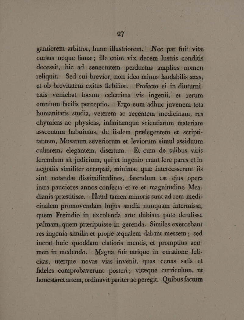 gantiorem arbitror, hunc illustriorem. Nec par fuit. vitze cursus neque famz; ille enim vix decem lustris conditis decessit, hic ad senectutem ;perductus amplius. nomen reliquit. Sed cui brevior, non ideo minus laudabilis atas, et ob brevitatem exitus flebilior. || Profecto ei in diuturni tatis veniebat locum celerima vis ingenii, et rerum omnium facilis perceptio. | Ergo eum adhuc juvenem tota humanitatis studia, veterem ac recentem medicinam, res chymicas ac physicas, infinitamque scientiarum materiam assecutum habuimus, de iisdem przlegentem et scripti- tantem, Musarum severiorum et leviorum simul assiduum cultorem, elegantem, disertum. . Et cum de talibus viris ferendum sit judicium, qui et ingenio erant fere pares et in negotiis similiter occupati, minimae. quae. intercesserant iis sint notandz dissimilitudines, fatendum est. ejus opera intra pauciores annos confecta et re et magnitudine. Mea. dianis prestitisse. : Haud tamen minoris sunt ad rem medi- cinalem promovendam hujus studia nunquam intermissa, quem Freindio in excolenda arte dubiam puto detulisse palmam, quem przripuisse in gerenda. Similes exercebant res ingenia similia et prope zequalem dabant messem ; sed inerat huic quoddam elatioris mentis, et promptius acu- men in medendo. | Magna fuit utrique in curatione feli- citas, uterque novas vias invenit, quas certas satis et fideles comprobaverunt posteri; vitequé curriculum, ut honestaret artem, ordinavit pariterac peregit. Quibus factum -