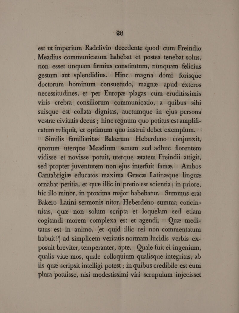 est ut imperium Radclivio decedente quod cum Freindio . Meadius communicatum habebat et postea tenebat solus, non esset unquam firmius constitutum, nunquam felicius gestum aut splendidius. Hinc magna domi forisque doctorum hominum consuetudo, magnae apud exteros necessitudines, et per Europe plagas cum eruditissimis viris crebra consiliorum communicatio, a. quibus sibi suisque est collata dignitas, auctumque in ejus persona vestrae civitatis decus ; hinc regnum quo potitus est amplifi- catum reliquit, et optimum quo instrui debet exemplum. Similis familiaritas Bakerum | Heberdeno | conjunxit, quorum uterque Meadium senem sed adhuc florentem vidisse et novisse potuit, uterque aetatem Freindii attigit, sed propter juventutem non ejus interfuit fama. ^ Ambos Cantabrigi: educatos maxima Gracz Latineque lingue ornabat peritia, et quz illic in pretio est scientia ; in priore, hic illo minor, in proxima major habebatur. Summus erat Bakero Latini sermonis nitor, Heberdeno summa concin- nitas, quae non solum scripta et loquelam sed etiam cogitandi morem complexa est et agendi. Qua medi- tatus est in animo, (et quid illic rei non commentatum habuit?) ad simplicem veritatis normam lucidis verbis. ex- posuit breviter, temperanter, apte. Quale fuit ei ingenium, qualis vite mos, quale colloquium qualisque integritas, ab lis quz scripsit intelligi potest ; in quibus credibile est eum plura potuisse, nisi modestissimi viri scrupulum injecisset