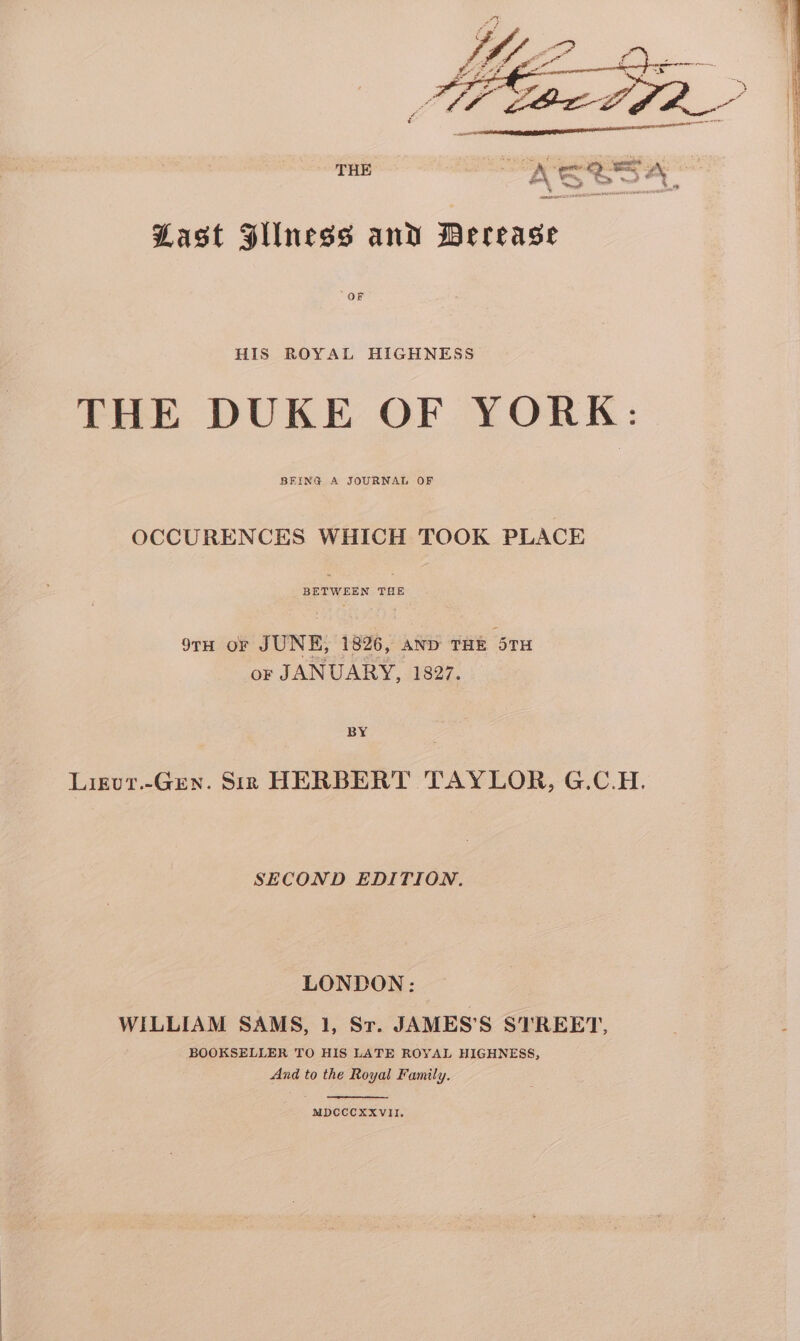 Last Fllness and Derease OF HIS ROYAL HIGHNESS THE DUKE OF YORK: BEING A JOURNAL OF OCCURENCES WHICH TOOK PLACE BETWEEN oat 9TH OF JUNE, 1826, AND THE 5TH or JANUARY, 1827. BY Ligut.-Gren. Sin HERBERT TAYLOR, G.C.H. SECOND EDITION. LONDON: WILLIAM SAMS, 1, Sr. JAMES’S STREET, BOOKSELLER TO HIS LATE ROYAL HIGHNESS, And to the Royal Family. MDCCCXXVII.