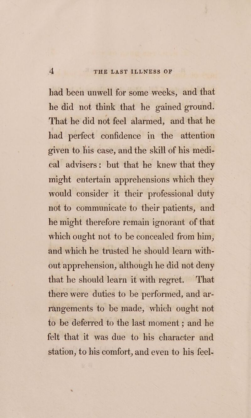 had been unwell for some weeks, and that he did not think that he gained ground. That he did not feel alarmed, and that he had perfect confidence in the attention given to his case, and the skill of his medi- cal advisers: but that he knew that they might entertain apprehensions which they would consider it their professional duty not to communicate to their patients, and he might therefore remain ignorant of that which ought not to be concealed from him, and which he trusted he should learn with- out apprehension, although he did not deny that he should learn it with regret. That there were duties to be performed, and ar- rangements to be made, which ought not to be deferred to the last moment ; and he felt that it was due to his character and station, to his comfort, and even to his feel-
