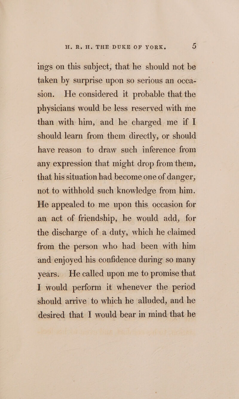 ings on this subject, that he should not be taken by surprise upon so serious an occa- sion. He considered it probable that the physicians would be less reserved with me than with him, and he charged me if I should learn from them directly, or should have reason to draw such inference from any expression that might drop from them, that his situation had become one of danger, not to withhold such knowledge from him. He appealed to me upon this occasion for an act of friendship, he would add, for the discharge of a duty, which he claimed from the person who had been with him and enjoyed his confidence during so many years. He called upon me to promise that I would perform it whenever the period should arrive to which he alluded, and he desired that I would bear in mind that he
